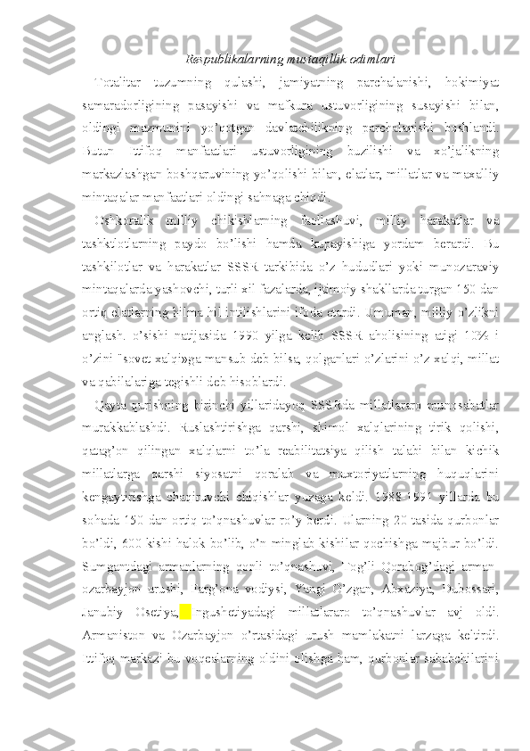 Respublikalarning mustaqillik odimlari
Totalitar   tuzumning   qulashi,   jamiyatning   parchalanishi,   hokimiyat
samaradorligining   pasayishi   va   mafkura   ustuvorligining   susayishi   bilan,
oldingi   mazmunini   yo’qotgan   davlatchilikning   parchalanishi   boshlandi.
Butun   Ittifoq   manfaatlari   ustuvorligining   buzilishi   va   xo’jalikning
markazlashgan boshqaruvining yo’qolishi bilan, elatlar, millatlar va maxalliy
mintaqalar manfaatlari oldingi sahnaga chiqdi.
Oshkoralik   milliy   chikishlarning   faollashuvi,   milliy   harakatlar   va
tashktlotlarning   paydo   bo’lishi   hamda   kupayishiga   yordam   berardi.   Bu
tashkilotlar   va   harakatlar   SSSR   tarkibida   o’z   hududlari   yoki   munozaraviy
mintaqalarda yashovchi, turli xil fazalarda, ijtimoiy shakllarda turgan 150 dan
ortiq elatlarning hilma-hil intilishlarini ifoda etardi. Umuman, milliy o’zlikni
anglash.   o’sishi   natijasida   1990   yilga   kelib   SSSR   aholisining   atigi   10%   i
o’zini "sovet xalqi»ga mansub deb bilsa, qolganlari o’zlarini o’z xalqi, millat
va qabilalariga tegishli deb hisoblardi.
Qayta   qurishning   birinchi   yillaridayoq   SSSRda   millatlararo   munosabatlar
murakkablashdi.   Ruslashtirishga   qarshi,   shimol   xalqlarining   tirik   qolishi,
qatag’on   qilingan   xalqlarni   to’la   reabilitatsiya   qilish   talabi   bilan   kichik
millatlarga   qarshi   siyosatni   qoralab   va   muxtoriyatlarning   huquqlarini
kengaytirishga   chaqiruvchi   chiqishlar   yuzaga   keldi.   1988-1991   yillarda   bu
sohada 150 dan ortiq to’qnashuvlar ro’y berdi. Ularning 20 tasida qurbonlar
bo’ldi, 600 kishi halok bo’lib, o’n minglab kishilar qochishga majbur bo’ldi.
Sumgantdagi   armanlarning   qonli   to’qnashuvi,   Tog’li   Qorabog’dagi   arman-
ozarbayjon   urushi,   Farg’ona   vodiysi,   Yangi   O’zgan,   Abxaziya,   Dubossari,
Janubiy   Osetiya,   Ingushetiyadagi   millatlararo   to’qnashuvlar   avj   oldi.
Armaniston   va   Ozarbayjon   o’rtasidagi   urush   mamlakatni   larzaga   keltirdi.
Ittifoq markazi bu voqealarning oldini olishga ham, qurbonlar sababchilarini 