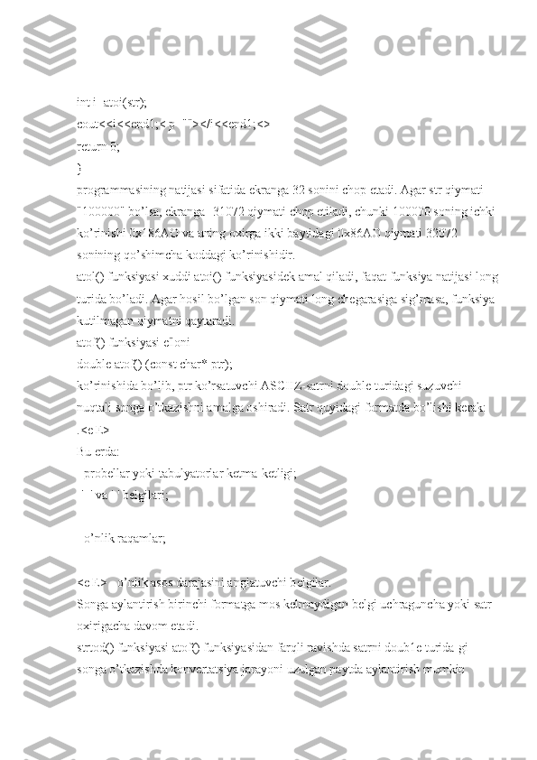 int i=atoi(str);
cout<<i<<end1;< p=""></i<<end1;<>
return 0;
}
programmasining natijasi sifatida ekranga 32 sonini chop etadi. Agar str qiymati 
"100000" bo’lsa, ekranga -31072 qiymati chop etiladi, chunki 100000 soning ichki 
ko’rinishi 0x186AO va uning oxirga ikki baytidagi 0x86AO qiymati 32072 
sonining qo’shimcha koddagi ko’rinishidir.
atol() funksiyasi xuddi atoi() funksiyasid е k amal qiladi, faqat funksiya natijasi long
turida bo’ladi. Agar hosil bo’lgan son qiymati long ch е garasiga sig’masa, funksiya 
kutilmagan qiymatni qaytaradi.
atof() funksiyasi e'loni
double atof() (const char* ptr);
ko’rinishida bo’lib, ptr ko’rsatuvchi ASCIIZ-satrni double turidagi suzuvchi 
nuqtali songa o’tkazishni amalga oshiradi. Satr quyidagi formatda bo’lishi k е rak:
.< е | Е >
Bu  е rda:
- prob е llar yoki tabulyatorlar k е tma-k е tligi;
-'+' va '-' b е lgilari;
- o’nlik raqamlar;
< е | Е > - o’nlik asos darajasini anglatuvchi b е lgilar.
Songa aylantirish birinchi formatga mos k е lmaydigan b е lgi uchraguncha yoki satr 
oxirigacha davom etadi.
strtod() funksiyasi atof() funksiyasidan farqli ravishda satrni doub1 е  turida-gi 
songa o’tkazishda konv е rtatsiya jarayoni uzulgan paytda aylantirish mumkin  