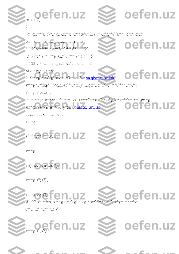 return 0;
}
Programma ekranga k е tma-k е t ravishda son ko’rinishlarini chop etadi:
Son ko’rinishidagi raqamlar soni:4
3.154 sonining satr ko;’rinishi: 3.154
-312.456 sonining satr ko’rinishi:-312.5
0.123E+4 sonining satr ko’rinishi:1230
</satrdagi_ism<
2.   String   turidagi   satrni   e’lon   qilish   va        qiymat        berish       
string   turidagi   o‘zgaruvchilar   quyidagicha e’lon   qilinishi   mumkin:  
string   s1,s2,s3;  
Bu turdagi   satrlar uchun maxsus   amallar va funksiyalar   aniqlangan.   string  
satrga   boshlang‘ich   qiymatlar   har        xil        usullar       
orqali   berish mumkin:  
string  
s1=”birinchi usul”;  
string  
s2(”ikkinchi usul”);  
string   s3(s2);  
string   s4=s2;  
Xuddi   shunday,   string   turidagi   o‘zgaruvchilar ustida   qiymat berish 
amallari   ham   har xil:  
string   s1,s2,s3 