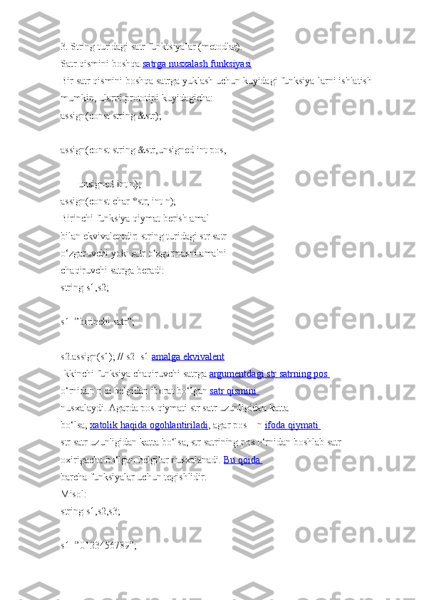 3.   String   turidagi   satr   funktsiyalar   (metodlar).  
Satr qismini   boshqa   satrga nusxalash funksiyasi  
Bir   satr qismini   boshqa   satrga   yuklash uchun kuyidagi   funksiya-larni   ishlatish 
mumkin,   ularni   prototipi   kuyidagicha:  
assign(const   string   &str);  
assign(const   string   &str,unsigned int   pos,  
              unsigned int   n);  
assign(const   char   *str, int   n);  
Birinchi   funksiya   qiymat   berish amal  
bilan ekvivalentdir:   string   turidagi   str   satr 
o‘zgaruvchi   yoki   satr   o‘zgarmasni   amalni  
chaqiruvchi   satrga   beradi:  
string   s1,s2;  
s1=”birinchi   satr”;  
s2.assign(s1);   //   s2=s1   amalga ekvivalent  
Ikkinchi   funksiya chaqiruvchi   satrga   argumentdagi        str        satrning        pos       
o‘rnidan n   ta   belgidan iborat   bo‘lgan   satr        qismini       
nusxalaydi.   Agarda pos   qiymati   str   satr uzunligidan   katta 
bo‘lsa,   xatolik        haqida        ogohlantiriladi    , agar   pos   +   n   ifoda        qiymati       
str   satr uzunligidan   katta bo‘lsa,   str   satrining   pos   o‘rnidan   boshlab satr 
oxirigacha   bo‘lgan belgilar nusxalanadi.   Bu qoida       
barcha   funksiyalar uchun tegishlidir.  
Misol:  
string   s1,s2,s3;  
s1=”0123456789”;   