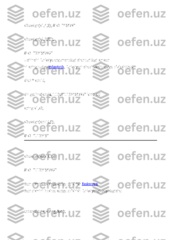 s2.assign(s1,4,5);   //   s2=”45678”  
s3.assign(s1,2,20);                  
//   s3=”23456789”  
Uchinchi   funksiya   argumentdagi   char   turidagi   str   satr
ni   string   turiga   aylantirib ,   funksiyani   chaqiruvchi   satrga o‘zlashtiradi:  
char   *   strold;  
cin.getline(strold,100);//”0123456789”   kiritiladi  
string   s1,s2;  
s2.assign(strold,6);                
//   s2=”012345”  
s3.assign(strold,20);            
//   s3=”0123456789”  
Satr qismini   boshqa satrga qo‘shish   funksiyasi  
Satr qismini   boshqa   satrga   qo‘shish funksiyalari   quyidagicha:  
append(const string   &str);   