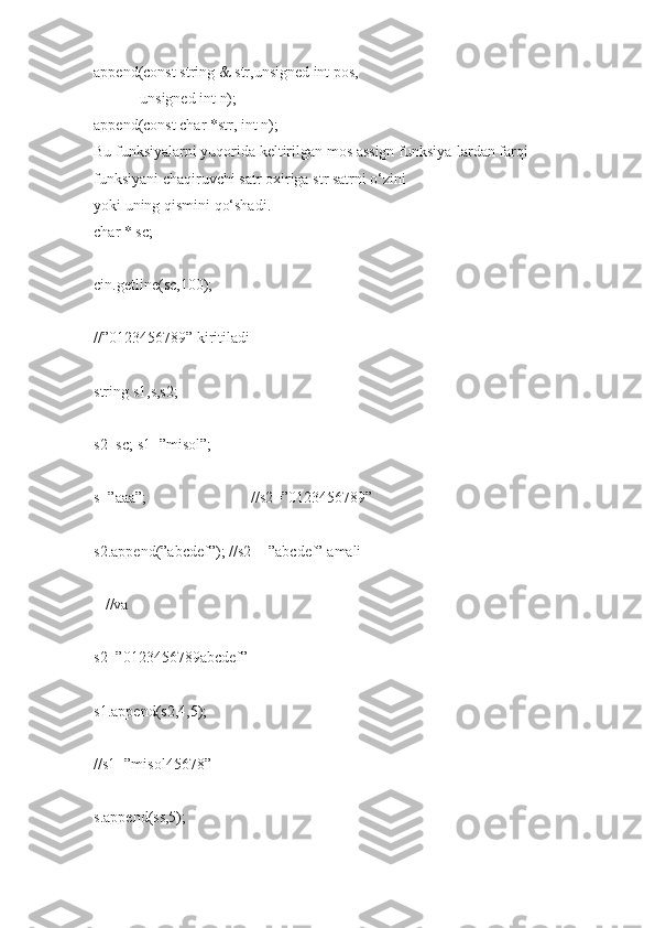 append(const string   &   str,unsigned int   pos,  
                        unsigned   int   n);  
append(const char   *str, int   n);  
Bu funksiyalarni   yuqorida   keltirilgan   mos   assign   funksiya-lardan   farqi   -  
funksiyani   chaqiruvchi   satr oxiriga   str   satrni   o‘zini  
yoki   uning   qismini   qo‘shadi.  
char   *   sc;  
cin.getline(sc,100);                
//”0123456789”   kiritiladi  
string   s1,s,s2;  
s2=sc;   s1=”misol”;  
s=”aaa”;                                                       //s2=”0123456789”  
s2.append(”abcdef”);   //s2+=”abcdef”   amali  
      //va  
s2=”0123456789abcdef”  
s1.append(s2,4,5);      
//s1=”misol45678”  
s.append(ss,5);                 