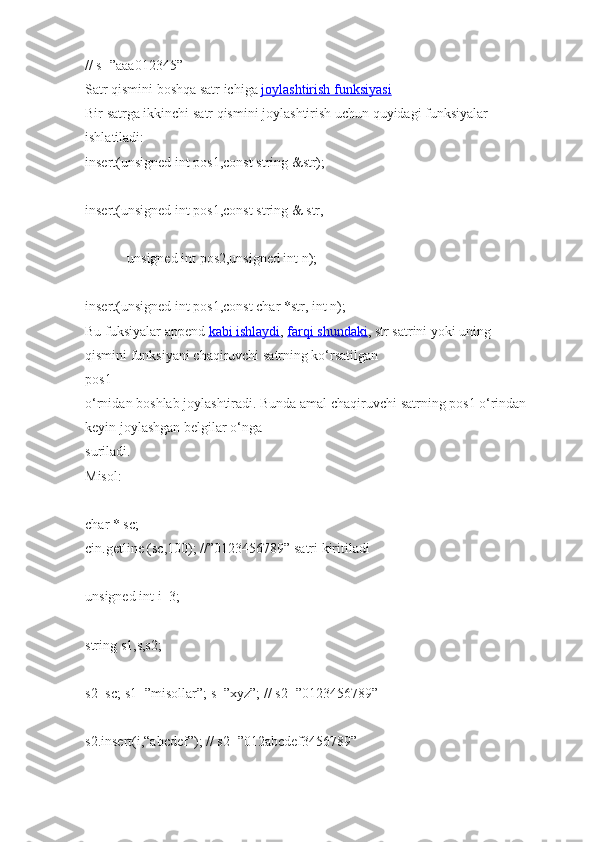 // s=”aaa012345”  
Satr qismini   boshqa satr   ichiga   joylashtirish funksiyasi  
Bir   satrga ikkinchi   satr qismini   joylashtirish uchun   quyidagi   funksiyalar 
ishlatiladi:  
insert(unsigned int   pos1,const string   &str);  
insert(unsigned int   pos1,const string   &   str,  
                        unsigned   int   pos2,unsigned int   n);  
insert(unsigned int   pos1,const char   *str, int   n);  
Bu fuksiyalar   append   kabi        ishlaydi    ,   farqi        shundaki    , str   satrini   yoki   uning 
qismini   funksiyani   chaqiruvchi   satrning ko‘rsatilgan  
pos1 
o‘rnidan   boshlab   joylashtiradi.   Bunda   amal   chaqiruvchi   satrning   pos1   o‘rindan 
keyin joylashgan belgilar   o‘nga  
suriladi.  
Misol:  
char   *   sc;  
cin.getline (sc,100);   //”0123456789”   satri   kiritiladi  
unsigned int   i=3;  
string   s1,s,s2;  
s2=sc;   s1=”misollar”;   s=”xyz”;   //   s2=”0123456789”  
s2.insert(i,“abcdef”);   //   s2=”012abcdef3456789”   