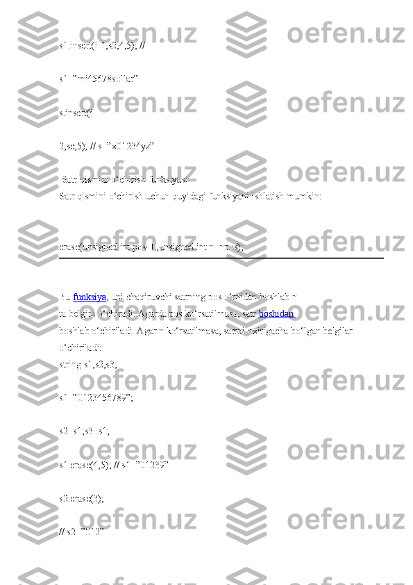 s1.insert(i-1,s2,4,5);   //  
s1=”mi45678sollar”  
s.insert(i-
2,sc,5);   //   s=”x01234yz”  
  Satr qismini   o‘chirish   funksiyasi  
Satr qismini   o‘chirish   uchun   quyidagi   funksiyani   ishlatish mumkin:  
erase(unsigned int   pos=0,unsigned int   n=npos);  
Bu   funksiya ,   uni   chaqiruvchi   satrning   pos   o‘rnidan   boshlab   n 
ta   belgini   o‘chiradi.   Agarda pos   ko‘rsatilmasa,   satr   boshidan       
boshlab   o‘chiriladi. Agar   n   ko‘rsatilmasa,   satrni   oxirigacha   bo‘lgan belgilar 
o‘chiriladi:  
string   s1,s2,s3;  
s1=”0123456789”;  
s2=s1;s3=s1;  
s1.erase(4,5);   //   s1=”01239”  
s2.erase(3);  
// s2=”012”   