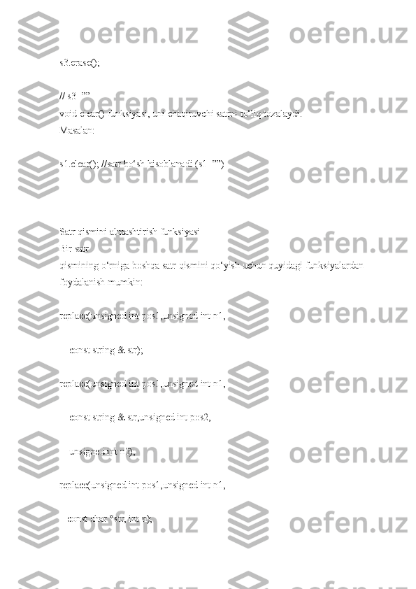 s3.erase();    
// s3=””  
void clear()   funksiyasi,   uni   chaqiruvchi   satrni   to‘liq tozalaydi.  
Masalan:  
s1.clear();   //satr   bo‘sh hisoblanadi (s1=””)  
   
Satr qismini   almashtirish   funksiyasi  
Bir   satr  
qismining   o‘rniga   boshqa satr   qismini   qo‘yish   uchun   quyidagi   funksiyalardan 
foydalanish mumkin:  
replace(unsigned int   pos1,unsigned int   n1,  
        const string   &   str);  
replace(unsigned int   pos1,unsigned int   n1,  
        const string   & str,unsigned int   pos2,  
        unsigned int   n2);  
replace(unsigned int   pos1,unsigned int   n1,  
      const char   *str,   int   n);   