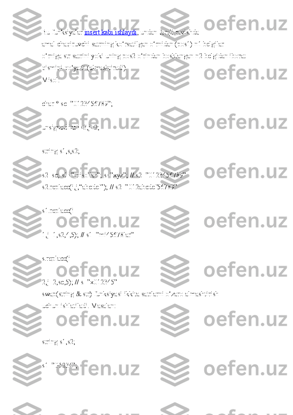 Bu funksiyalar   insert        kabi        ishlaydi    , undan farqli   ravishda 
amal   chaqiruvchi   satrning   ko‘rsatilgan o‘rnidan   (pos1)   n1   belgilar  
o‘rniga   str   satrini   yoki   uning   pos2 o‘rindan   boshlangan   n2   belgidan   iborat 
qismini   qo‘yadi   (almashtiradi).  
Misol:  
char   *   sc=”0123456789”;  
unsigned int   i=3,j=2;  
string   s1,s,s2;  
s2=sc;   s1=”misollar”;   s=”xyz”;   //   s2=”0123456789”  
s2.replace(i,j,“abcdef”);   //   s2=”012abcdef56789”  
s1.replace(i-
1,j+1,s2,4,5);   // s1=”mi45678lar”  
s.replace(i-
2,j+2,sc,5);   //   s=”x012345”  
swap(string   &   str)   funksiyasi   ikkita   satrlarni   o‘zaro   almashtirish 
uchun   ishlatiladi.   Masalan:  
string   s1,s2;  
s1=”01234”;   