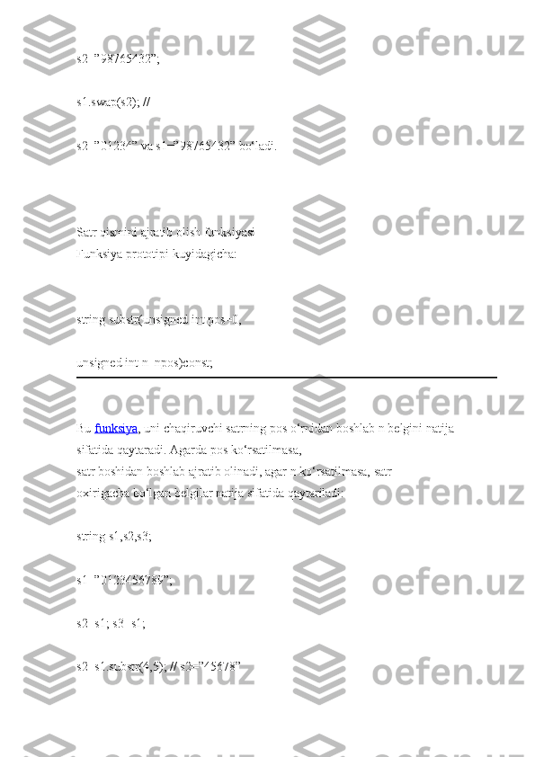 s2=”98765432”;  
s1.swap(s2);   //  
s2=”01234”   va s1=”98765432”   bo‘ladi.  
   
Satr qismini   ajratib   olish   funksiyasi  
Funksiya   prototipi   kuyidagicha:  
string   substr(unsigned int   pos=0,  
unsigned int   n=npos)const;  
Bu   funksiya ,   uni   chaqiruvchi   satrning   pos   o‘rnidan   boshlab   n belgini   natija 
sifatida   qaytaradi.   Agarda   pos   ko‘rsatilmasa,  
satr boshidan   boshlab   ajratib olinadi, agar n ko‘rsatilmasa,   satr 
oxirigacha   bo‘lgan   belgilar natija sifatida   qaytariladi:  
string   s1,s2,s3;  
s1=”0123456789”;  
s2=s1;   s3=s1;  
s2=s1.substr(4,5);   //   s2=”45678”   