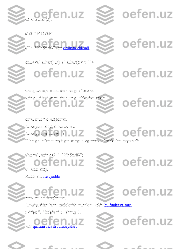 s3=s1.substr(3);        
//   s3=”3456789”  
// “30123456789”   satr   ekranga chiqadi  
cout<<s1.substr(1,3)+s1.substr();< b="">  
   
string   turidagi   satrni   char turiga o‘tkazish  
string   turidagi   satrni   char turiga   o‘tkazish   uchun  
const char   *   c_str()const;  
funksiyani   ishlatish kerak.   Bu  
funksiya char   turdagi   ‘\
0’   belgisi   bilan   tugaydigan   satrga   o‘zgarmas   ko‘rsatkichni   qaytaradi:  
shar   *s1;   string   s2=”0123456789”;  
s1=s2.c_str();  
Xuddi   shu   maqsadda       
const char   *   data()const;  
funksiyasidan   ham   foydalanish mumkin.   Lekin   bu funksiya satr       
oxiriga   ‘\0’   belgisini   qo‘shmaydi.  
Satr   qismini        izlash        funksiyalari      