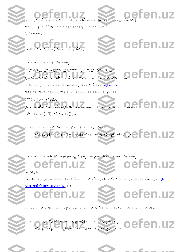 string   sinfida   satr qismini   izlash uchun har xil   variantdagi     funksiyalar 
aniqlangan.   Quyida   ulardan   asosiylarining   tavsifini  
keltiramiz.  
unsigned int   find(const string   &str,  
unsigned int   pos=0)const;  
Funksiya, uni   chaqirgan   satrning   ko‘rsatilgan   joydan 
(pos)   boshlab   str   satrni   qidiradi   va   birinchi   mos   keluvchi   satr  
qismining   boshlanish indeksini   javob   sifatida   qaytaradi , 
aks   holda   maksimal   musbat   butun   npos   sonni   qaytaradi  
(npos=4294967295
), agar izlash o‘rni   (pos)   berilmasa,   satr boshidan   boshlab   izlanadi.
</s1.substr(1,3)+s1.substr();<>
unsigned int   find(char   c.unsigned int   pos=0)const;  
Bu funksiya oldingidan   farqi   ravishda   satrdan s   belgisini   izlaydi.  
unsigned int   rfind(const string   &str, unsigned int   pos=npos)const;  
F
unksiya, 
uni   chaqirgan   satrning   ko‘rsatilgan   pos   o‘rnigacha   str   satrning   birinchi   uchragan   jo
yini        indeksini        qaytaradi    ,   aks  
holda   npos   qiymatini   qaytaradi,   agar pos   ko‘rsatilmasa satr oxirigacha   izlaydi.  
unsigned int   rfind(char   c.unsigned int   pos=npos)   const;  
Bu funksiyaning   oldingidan   farqi   -   satrdan   s   belgisi   izlanadi.   