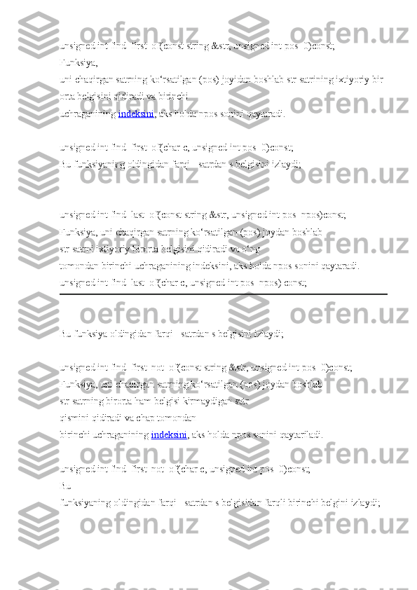 unsigned int   find_first_of(const string   &str,   unsigned int   pos=0)const;  
Funksiya, 
uni   chaqirgan   satrning   ko‘rsatilgan   (pos)   joyidan   boshlab   str   satrining   ixtiyoriy   bir
orta belgisini   qidiradi   va   birinchi  
uchraganining   indeksini ,   aks   holda npos   sonini   qaytaradi.  
unsigned int   find_first_of(char   c,   unsigned int   pos=0)const;  
Bu funksiyaning   oldingidan   farqi   -   satrdan   s   belgisini   izlaydi;  
unsigned int   find_last_of(const string   &str,   unsigned int   pos=npos)const;  
Funksiya, uni   chaqirgan   satrning   ko‘rsatilgan   (pos)   joydan   boshlab 
str   satrni   ixtiyoriy   birorta   belgisini   qidiradi   va o‘ng  
tomondan birinchi   uchraganining   indeksini,   aks   holda   npos   sonini   qaytaradi.  
unsigned int   find_last_of(char   c,   unsigned   int   pos=npos) const;  
Bu funksiya oldingidan   farqi   -   satrdan   s   belgisini   izlaydi;  
unsigned int   find_first_not_of(const string   &str,   unsigned int   pos=0)const;  
Funksiya, uni   chaqirgan   satrning   ko‘rsatilgan   (pos)   joydan   boshlab 
str   satrning   birorta   ham   belgisi   kirmaydigan   satr  
qismini   qidiradi   va   chap   tomondan 
birinchi   uchraganining   indeksini ,   aks   holda   npos   sonini   qaytariladi.  
unsigned int   find_first_not_of(char   c,   unsigned int   pos=0)const;  
Bu 
funksiyaning   oldingidan   farqi   -   satrdan   s   belgisidan   farqli   birinchi   belgini   izlaydi;   