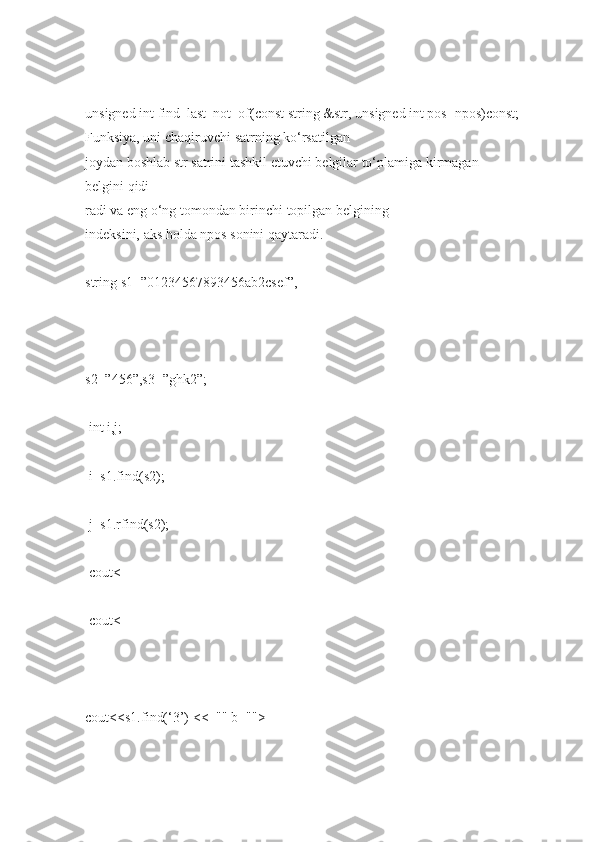 unsigned int   find_last_not_of(const string   &str,   unsigned int   pos=npos)const;  
Funksiya, uni   chaqiruvchi   satrning ko‘rsatilgan 
joydan   boshlab   str   satrini   tashkil   etuvchi   belgilar to‘plamiga   kirmagan  
belgini   qidi-
radi   va eng   o‘ng   tomondan birinchi   topilgan   belgining 
indeksini,   aks   holda   npos   sonini   qaytaradi.  
string   s1=”01234567893456ab2csef”,  
               
s2=”456”,s3=”ghk2”;  
  int   i,j;  
  i=s1.find(s2);  
  j=s1.rfind(s2);  
  cout<  
  cout<  
 
cout<<s1.find(‘3’)   <<="" b="">  
  