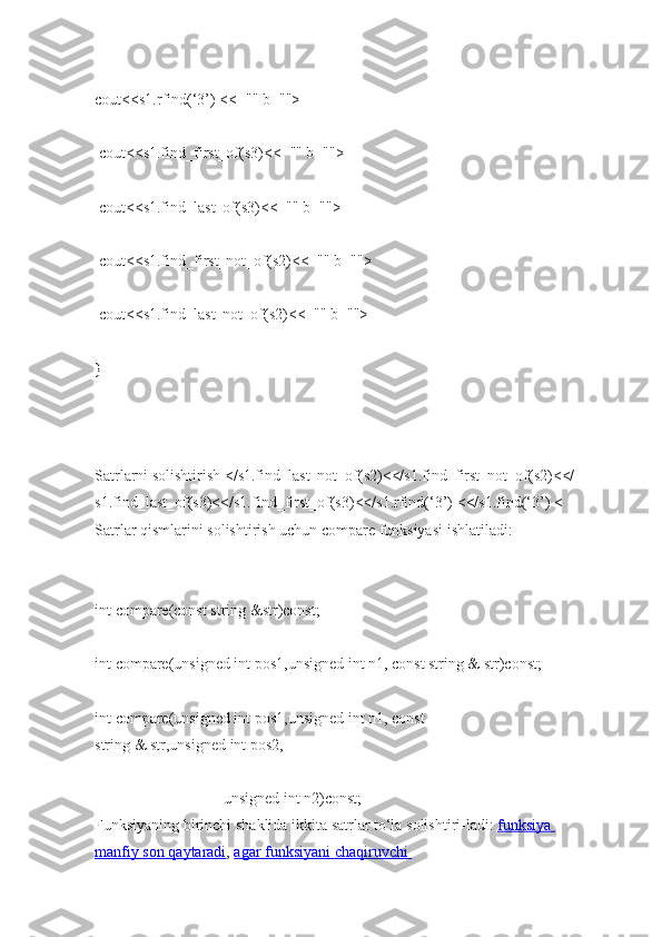 cout<<s1.rfind(‘3’)   <<="" b="">  
  cout<<s1.find_first_of(s3)<<="" b="">  
  cout<<s1.find_last_of(s3)<<="" b="">  
  cout<<s1.find_first_not_of(s2)<<="" b="">  
  cout<<s1.find_last_not_of(s2)<<="" b="">  
}  
   
Satrlarni   solishtirish   </s1.find_last_not_of(s2)<</s1.find_first_not_of(s2)<</
s1.find_last_of(s3)<</s1.find_first_of(s3)<</s1.rfind(‘3’)   <</s1.find(‘3’)   <
Satrlar qismlarini   solishtirish uchun compare funksiyasi   ishlatiladi:  
int   compare(const string   &str)const;  
int   compare(unsigned int   pos1,unsigned int   n1, const string   &   str)const;  
int   compare(unsigned int   pos1,unsigned int   n1,   const 
string   &   str,unsigned   int   pos2,  
                                                                  unsigned int   n2)const;  
Funksiyaning   birinchi   shaklida   ikkita   satrlar to‘la   solishtiri-ladi:   funksiya 
manfiy        son        qaytaradi    ,   agar        funksiyani        chaqiruvchi        