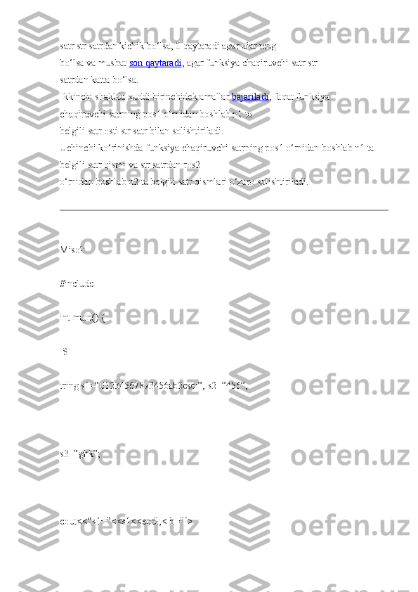 satr str   satrdan   kichik   bo‘lsa,   0   qaytaradi   agar ular teng 
bo‘lsa   va   musbat   son        qaytaradi    , agar funksiya   chaqiruvchi   satr str  
satrdan   katta bo‘lsa.  
Ikkinchi   shaklda   xuddi   birinchidek   amallar   bajariladi , faqat funksiya 
chaqiruvchi   satrning   pos1   o‘rnidan   boshlab n1   ta  
belgili   satr   osti   str   satr bilan   solishtiriladi.  
Uchinchi   ko‘rinishda   funksiya   chaqiruvchi   satrning   pos1 o‘rnidan   boshlab   n1   ta 
belgili   satr qismi   va str   satrdan ros2  
o‘rnidan boshlab n2   ta   belgili   satr   qismlari   o‘zaro   solishtiriladi.  
Misol:  
#include    
int   main()   {  
  S
tring   s1=”01234567893456ab2csef”,   s2=”456”,  
               
s3=”ghk”;  
 
cout<<“s1=”<<s1<<endl;< b="">   