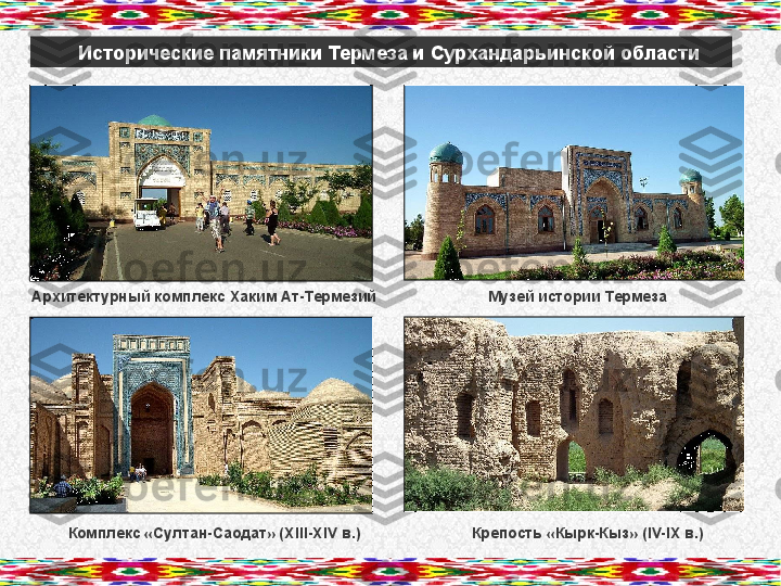 Исторические памятники Термеза и Сурхандарьинской области
      Архитектурный комплекс Хаким Ат-Термезий                          Музей истории Термеза
               Комплекс «Султан-Саодат» ( XIII-XIV  в.)                          Крепость «Кырк-Кыз» ( IV-IX  в.)       