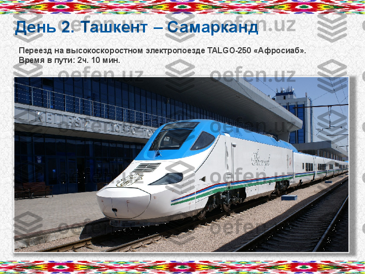 День 2. Ташкент – Самарканд
Переезд на высокоскоростном электропоезде  TALGO-250  «Афросиаб».
Время в пути: 2ч. 10 мин.        