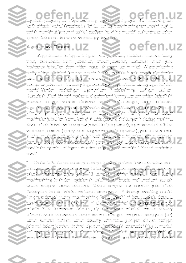 tayinlash   jarayoni,   bu   o‘zgaruvchining   qiymatini   belgilaydi.   Bu   "intuitivligidan
kelib chiqadi"xotira"skretchpad sifatida. Bunday topshiriqning namunasini quyida
topish   mumkin.Algoritmni   tashkil   etadigan   ba’zi   bir   muqobil   tushunchalar   uchun
qarang funksional dasturlash va mantiqiy dasturlash.
Algoritmlarni ifodalash
Algoritmlarni   ko‘pgina   belgilar,   shu   jumladan,   ifodalash   mumkin   tabiiy
tillar,   psevdokod,   oqim   jadvallari,   drakon-jadvallar,   dasturlash   tillari   yoki
boshqaruv   jadvallari   (tomonidan   qayta   ishlangan   tarjimonlar).   Algoritmlarning
tabiiy   tildagi   ifodalari   keng   va   noaniq   bo‘lib,   murakkab   yoki   texnik   algoritmlar
uchun   kamdan-kam   qo‘llaniladi.   Psevdokod,   oqim   jadvallari,   drakon-jadvallar   va
boshqaruv jadvallari - bu tabiiy tilga asoslangan bayonotlarda uchraydigan ko‘plab
noaniqliklardan   qochadigan   algoritmlarni   ifodalashning   tuzilgan   usullari.
Dasturlash tillari birinchi  navbatda algoritmlarni kompyuter  tomonidan bajarilishi
mumkin   bo‘lgan   shaklda   ifodalash   uchun   mo‘ljallangan,   lekin   ko‘pincha
algoritmlarni   aniqlash   yoki   hujjatlashtirish   usuli   sifatida   ishlatiladi.Vakillarning
xilma-xilligi   mavjud   va   berilganni   ifodalash   mumkin   Turing   mashinasi   dastur
mashinalar jadvallari ketma-ketligi sifatida (qarang cheklangan holatdagi mashina,
davlat o‘tish jadvali va boshqaruv jadvali ko‘proq uchun), oqim sxemalari sifatida
va drakon-jadvallar (qarang holat diagrammasi ko‘proq uchun), yoki ibtidoiy shakl
sifatida   mashina   kodi   yoki   yig‘ilish   kodi   "to‘rtliklar   to‘plamlari"   deb   nomlangan
(qarang Turing mashinasi  ko‘proq).Algoritmlarni quyidagicha Turing mashinasini
tavsiflashning qabul qilingan uchta darajasiga ajratish mumkin:1 Yuqori darajadagi
tavsif.
“… Dastur tafsilotlarini inobatga olmagan holda algoritmni tasvirlash uchun nasr.
Ushbu   darajada,   biz   mashinaning   lentasini   yoki   boshini   qanday   boshqarishini
eslatib   o‘tishning   hojati   yo‘q.   "2   Amalga   oshirish   tavsif“...   nasr   Turing
mashinasining   boshidan   foydalanish   uslubini   va   lentada   ma’lumotlarni   saqlash
usulini   aniqlash   uchun   ishlatiladi.   Ushbu   darajada   biz   davlatlar   yoki   o‘tish
funksiyalari   haqida   batafsil   ma’lumot   bermaymiz.   "3   Rasmiy   tavsifEng   batafsil
"eng   past   daraja"   Turing   mashinasining   "holat   jadvali"   ni   beradi.Uchala   darajada
tasvirlangan   oddiy   "Qo‘shish   m   +   n"   algoritmiga   misol   uchun   qarang   Algoritm
misollar.Yilda   kompyuter   tizimlari,   algoritm   asosan   misolidir   mantiq   dasturiy
ta’minot ishlab chiquvchilari tomonidan mo‘ljallangan "maqsadli" kompyuter (lar)
uchun   samarali   bo‘lishi   uchun   dasturiy   ta’minotda   yozilgan   chiqish   berilgan
(ehtimol bekor) kiritish. Optimal algoritm, hattoki eski apparatda ishlaydi, maqbul
bo‘lmaganidan   yuqori   (yuqori)   natijalarga   olib   keladi   vaqtning   murakkabligi)
samaraliroq   qo‘shimcha   qurilmalarda   ishlaydigan   xuddi   shu   maqsad   uchun 