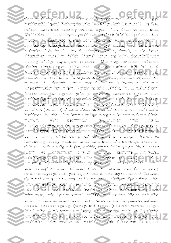 algoritm; shuning uchun algoritmlar, xuddi kompyuter texnikasi kabi, texnologiya
hisoblanadi."Elegant" (ixcham) dasturlar, "yaxshi" (tezkor) dasturlar : "Oddiylik va
nafislik"   tushunchasi   norasmiy   ravishda   paydo   bo‘ladi   Knuth   va   aniq   ichida
Chaitin:Knut: "... biz xohlaymiz yaxshi estetik ma’noda ba’zi bir algoritmlar. Bitta
mezon   -   bu   algoritmni   bajarish   uchun   sarflangan   vaqt….   Boshqa   mezon   -
algoritmning   kompyuterlarga   moslashuvchanligi,   soddaligi   va   nafisligi   va
boshqalar.   "Chaitin:   "...   dastur"   oqlangan   "bo‘lib,   demak,   u   o‘zi   ishlab
chiqaradigan   mahsulotni   ishlab   chiqarish   uchun   eng   kichik   dasturdir"Chaitin
o‘zining   ta’rifiga   quyidagicha   qo‘shiladi:   "Men   sizga   dasturning   nafisligini
isbotlay   olmasligingizni   ko‘rsataman’"-   shunga   o‘xshash   dalil   hal   qiladi
Muammoni   to‘xtatish   (o‘sha   erda).Algoritm   va   funksiyalarni   algoritm   bilan
hisoblash mumkin: Berilgan funksiya uchun bir nechta algoritmlar mavjud bo‘lishi
mumkin.   Bu   dasturchi   uchun   mavjud   bo‘lgan   ko‘rsatmalar   to‘plamini
kengaytirmasdan   ham   to‘g‘ri.   Rojersning   ta’kidlashicha,   "bu   ...   tushunchasini
farqlash   muhimdir   algoritm,   ya’ni   prosedura   va   tushunchasi   algoritm   bilan
hisoblanadigan funksiya, ya’ni prosedura bo‘yicha xaritalash. Xuddi shu funksiya
bir nechta turli algoritmlarga ega bo‘lishi mumkin ".Afsuski, yaxshilik (tezkorlik)
va   nafislik   (ixchamlik)   o‘rtasida   o‘zaro   kelishuv   bo‘lishi   mumkin   -   nafis   dastur
hisoblashni   bajarish   uchun   kamroq   nafisga   qaraganda   ko‘proq   qadam   tashlashi
mumkin.   Evklid   algoritmidan   foydalanadigan   misol   quyida
keltirilgan.Kompyuterlar (va kompyuterlar), hisoblash modellari: Kompyuter (yoki
inson "kompyuteri")) cheklangan turdagi mashina, "diskretli deterministik mexanik
qurilma"   uning   ko‘rsatmalariga   ko‘r-ko‘rona   amal   qiladigan.   Melzak   va
Lambekning   ibtidoiy   modellari   ushbu   tushunchani   to‘rt   elementga   qisqartirdi:
alohida,   ajralib   turadigan   joylar,   alohida,   ajratib   bo‘lmaydigan   hisoblagichlar
(agent   va   ko‘rsatmalar   ro‘yxati   samarali   agentning   qobiliyatiga
nisbatan.Algoritmni   simulyasiya   qilish:   kompyuter   (komputer)   tili:   Knut
o’quvchiga "algoritmni o’rganishning eng yaxshi usuli - uni sinab ko’rish ... darhol
qalam   va   qog’ozni   olib,   misol   orqali   ishlash"   ni   maslahat   beradi.   Ammo   haqiqiy
narsani   simulyasiya   qilish   yoki   bajarish   haqida   nima   deyish   mumkin?   Dasturchi
algoritmni   simulyator   /   kompyuter   /   komputer   qila   oladigan   tilga   tarjima   qilishi
kerak   samarali   ijro   etish.   Tosh   bunga   misol   keltiradi:   kvadrat   tenglamaning
ildizlarini   hisoblashda   hisoblashchi   kvadrat   ildiz   otishni   bilishi   kerak.   Agar   ular
bajarilmasa,   unda   algoritm   samarali   bo‘lishi   uchun   kvadrat   ildiz   chiqarib   olish
uchun   bir   qator   qoidalarni   taqdim   etishi   kerak.Bu   shuni   anglatadiki,   dasturchi
maqsadli   hisoblash   agentiga   (kompyuter   /   komputer)   nisbatan   samarali   bo‘lgan
"tilni"   bilishi   kerak.Ammo   simulyasiya   uchun   qanday   modeldan   foydalanish
kerak? Van Emde Boas "biz asoslasak ham kuzatadi murakkablik nazariyasi beton
mashinalar   o‘rniga   mavhumlikda   modelni   tanlashda   o‘zboshimchalik   saqlanib 