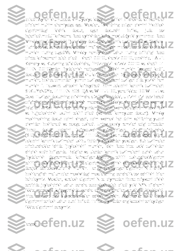 qoladi. Aynan shu nuqtada simulyasiya kiradi ". Tezlikni o‘lchashda ko‘rsatmalar
to‘plami   muhim   ahamiyatga   ega.   Masalan,   Evklidning   qolgan   qismini   hisoblash
algoritmidagi   kichik   dastur,   agar   dasturchi   bo‘lsa,   juda   tez
bajariladi.modul"ko‘rsatma   faqat   ayirishdan   ko‘ra   mavjud   (yoki   yomonroq:   faqat
Minskiyning" kamayishi  ").Tarkibiy dasturlash, kanonik tuzilmalar: Per Cherkov-
Turing   tezisi,   har   qanday   algoritmni   ma’lum   bo‘lgan   model   tomonidan   hisoblash
mumkin   Turing   tugadiVa   Minskiy   namoyishlari   uchun   Turing   to‘liqligi   faqat
to‘rtta  ko‘rsatmani   talab  qiladi   -  shartli  GOTO,  sharsiz   GOTO,  topshiriq,  HALT.
Kemeny   va   Kurtzning   ta’kidlashicha,   "intizomsiz"   so‘zsiz   GOTO   va   shartli   IF-
THEN   GOTOlardan   foydalanish   natijaga   olib   kelishi   mumkin   "spagetti   kodi",
dasturchi tuzilgan dasturlarni faqat shu ko‘rsatmalardan foydalangan holda yozishi
mumkin; boshqa tomondan" yomon tuzilgan dasturlarni tuzilgan tilda yozish ham
mumkin   ".   Tausvort   uchtasini   ko‘paytiradi   Bohm-Jakopini   kanonik   tuzilmalari:
SEKUYeNCYe, IF-THEN-BOSHQA va WHILE-DO, yana ikkita: DO-WHILE va
Case. Tuzilgan dasturning qo‘shimcha afzalligi shundaki, u o‘zini o‘zi qarz beradi
to‘g‘riligining   dalillari   foydalanish   matematik   induksiya.Kanonik   oqim   sxemasi
belgilari: A deb nomlangan grafik yordamchi oqim sxemasi, algoritmni tavsiflash
va   hujjatlashtirish   usulini   taklif   qiladi   (va   bitta   kompyuter   dasturi).   Minsky
mashinasining   dastur   oqimi   singari,   oqim   sxemasi   har   doim   sahifaning   yuqori
qismidan   boshlanadi   va   pastga   tushadi.   Uning   asosiy   ramzlari   atigi   to‘rttadan
iborat:   dastur   oqimini   ko‘rsatuvchi   yo‘naltirilgan   o‘q,   to‘rtburchak
(SEQUYeNCYe, GOTO), olmos (IF-THEN-ELSE) va nuqta (OR-galstuk). Böhm-
Jakopini   kanonik   tuzilmalari   ushbu   ibtidoiy   shakllardan   yasalgan.   Sub-tuzilmalar
to‘rtburchaklar   ichida   "joylashishi"   mumkin,   lekin   faqat   bitta   ustki   tuzilishdan
chiqish   sodir   bo‘lganda.   Belgilar   va   ulardan   kanonik   tuzilmalarni   qurish   uchun
foydalanish   diagrammada   ko‘rsatilgan.Algoritm   tahlili   tushunchasiAlgoritm
tahlilini, qo’yilgan masalani ushbu algoritm bilan еchish qancha vaqt talab qilishi
darajasi dеb tasavvur  qilish mumkin. Har bir qaralayotgan algorimtni N o’lchovli
boshlang’ich   ma'lumotlar   massividagi   masalalarning   qanchalik   tеz   еchilishi   bilan
baholaymiz.   Masalan,   saralash   algoritmi   N   ta   qiymatdan   iborat   ro’yxatni   o’sish
tartibida   joylashtirish   uchun   qancha   taqqoslash   talab   qiladi   yoki   N*N   o’lchamli
ikkita   matritsani   ko’paytirishda   qancha   arifmеtik   amallar   zarurligini   hisoblash1.
Bitta   masalani   turli   algoritmlar   bilan   еchish   mumkin.   Algoritmlar   tahlili   bizga
algoritmni tanlash uchun qurol bo’ladi. To’rtta qiymatdan eng kattasini tanlaydigan
ikkita algoritmni qaraymiz:
largest = a 