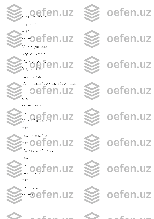 if b > largest then
largest = b
end if
return a
if s > largest then
largest = s end if
if d > largest then
largest = d end if
return largest
if a > b then if a > s then if a > d then
return a
else
return d end if
else
if s > d then return s
else
return d end if end if
else
if b > s then if b > d then
return b
else
return d end if
else
if s > d then
return s 
