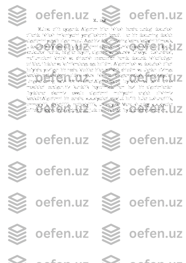 Xulosa
Xulosa   qilib   aytganda   Algoritm   bilan   ishlash   barcha   turdagi   dasturlash
tillarida   ishlash   imkoniyatini   yengillashtirib   beradi.   Har   bir   dasturning   dastlab
algaritmini yaratib olgan maqul. Agar biz dasturimizning ketma ketligini bilmasak,
u dastur biz o’ylagandan ko’proq hajmni egallashi mumkin ekan. Men C++ dasturi
strukturasi   haqida,   belgilar   bayoni,   algoritm   va   rekursiv   funksiya     tushunchasi,
ma’lumotlarni   kiritish   va   chiqarish   operatorlari   hamda   dasturda   ishlatiladigan
toifalar, ifodalar va ko’nikmalarga ega bo`ldim. Algoritmlash va dasturlash tillari
bo’yicha   yozilgan   bir   necha   kitoblar   bilan   tanishib   chiqdim   va   ulardan   o’zimga
kerakli   malumotlarni   oldim.   Kurs   ishimda   programmalash   texnologiyalari
Lingvistikaning   ba’zi   bir   misollari.Algoritimlarni   loyhalash   va   tahlil   qilish
masalalari   qaralgan.Biz   kundalik   hayotimizda   ham   bazi   bir   algoritmlardan
foydalanar   ekanmiz   avvalo   algoritmni   mohiyatini   anglab   olishimiz
kerakdir.Algoritmni   bir   qancha   xususiyatlari   mavjud   bo’lib   bular   tushunarlilik,
ommaviylik,   diskritlilik,   natijaviylilik,   umumiylik.   Mana   shunday   xususiyatlar
to’liq bo’lsagina biz algoritmlardan juda osonlik bilan foydalanishimiz mumkin. 
