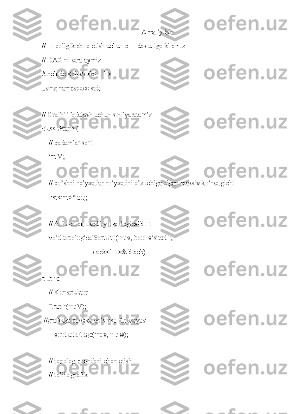 Amaliy ish
// Topoligik chop etish uchun c++ dasturiga kiramiz
// DAG ni saralaymiz
#include <bits/stdc++.h>
using namespace std;
 
// Grafni ifodalash uchun sinf yaratamiz
class Graph {
    // qadamlar soni
    int V;
 
    // qo’shni ro’yxatlar ro’yxatini o’z ichiga olgan massiv ko’rsatgichi
    list<int>* adj;
 
    // A function used by topologicalSort
    void topologicalSortUtil(int v, bool visited[],
                             stack<int>& Stack);
 
public:
    // Konstruktor
    Graph(int V);
 //grafikga chekka qo’shish funksiyasi
       void addEdge(int v, int w);
 
    // topologic tartibni chop etish
    // to’liq grafik 