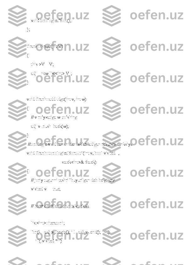     void topologicalSort();
};
 
Graph::Graph(int V)
{
    this->V = V;
    adj = new list<int>[V];
}
 
void Graph::addEdge(int v, int w)
{
    // v ro’yxatiga w qo’shing
    adj[v].push_back(w);
}
 //topologic void tomonidan ishlatiladigan rekursiv funksiya
void Graph::topologicalSortUtil(int v, bool visited[],
                                stack<int>& Stack)
{
    // joriy tugunni tashrif buyurilgan deb belgilang
    visited[v] = true;
 
    // barcha uchlar uchun takrorlash
  
    list<int>::iterator i;
    for (i = adj[v].begin(); i != adj[v].end(); ++i)
        if (!visited[*i]) 
