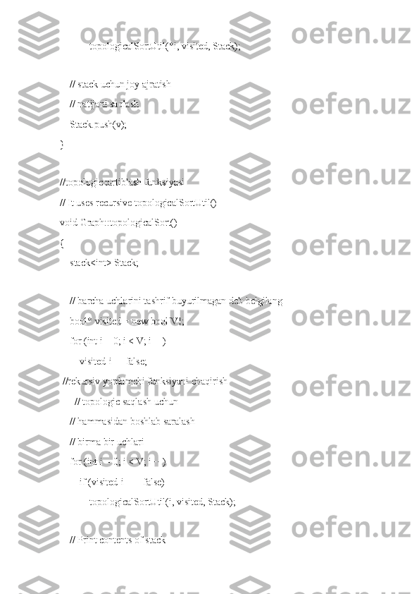             topologicalSortUtil(*i, visited, Stack);
 
    // stack uchun joy ajratish
    // natijani saqlash
    Stack.push(v);
}
 
//topologic tartiblash funksiyasi
// It uses recursive topologicalSortUtil()
void Graph::topologicalSort()
{
    stack<int> Stack;
 
    // barcha uchlarini tashrif buyurilmagan deb belgilang
    bool* visited = new bool[V];
    for (int i = 0; i < V; i++)
        visited[i] = false;
 //rekursiv yordamchi funksiyani chaqirish
      // topologic saqlash uchun
    // hammasidan boshlab saralash
    // birma bir uchlari
    for (int i = 0; i < V; i++)
        if (visited[i] == false)
            topologicalSortUtil(i, visited, Stack);
 
    // Print contents of stack 
