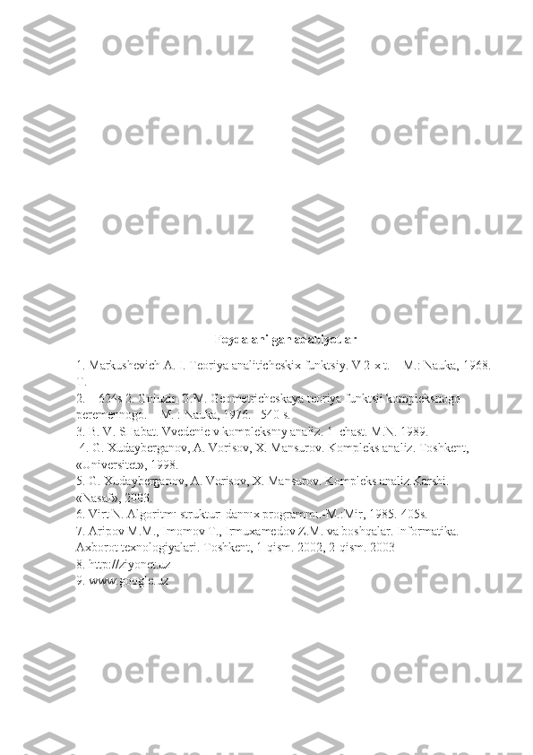 Foydalanilgan adabiyotlar
1. Markushevich A. I. Teoriya analiticheskix funktsiy. V 2-x t. – M.: Nauka, 1968. 
T.
2. – 624s 2. Goluzin G.M. Geometricheskaya teoriya funktsii kompleksnogo 
peremennogo. – M. : Nauka, 1976.– 540 s. 
3. B. V. SHabat. Vvedenie v kompleksnıy analiz. 1–chast. M.N. 1989.
 4. G. Xudayberganov, A. Vorisov, X. Mansurov. Kompleks analiz. Toshkent, 
«Universitet», 1998. 
5. G. Xudayberganov, A. Vorisov, X. Mansurov. Kompleks analiz.Karshi. 
«Nasaf», 2003. 
6. Virt N. Algoritmı strukturı dannıx programmı.-M.:Mir, 1985.-405s. 
7. Aripov M.M., Imomov T., Irmuxamedov Z.M. va boshqalar. Informatika. 
Axborot texnologiyalari. Toshkent, 1-qism. 2002, 2-qism. 2003 
8. http://ziyonet.uz 
9. www.google.uz 