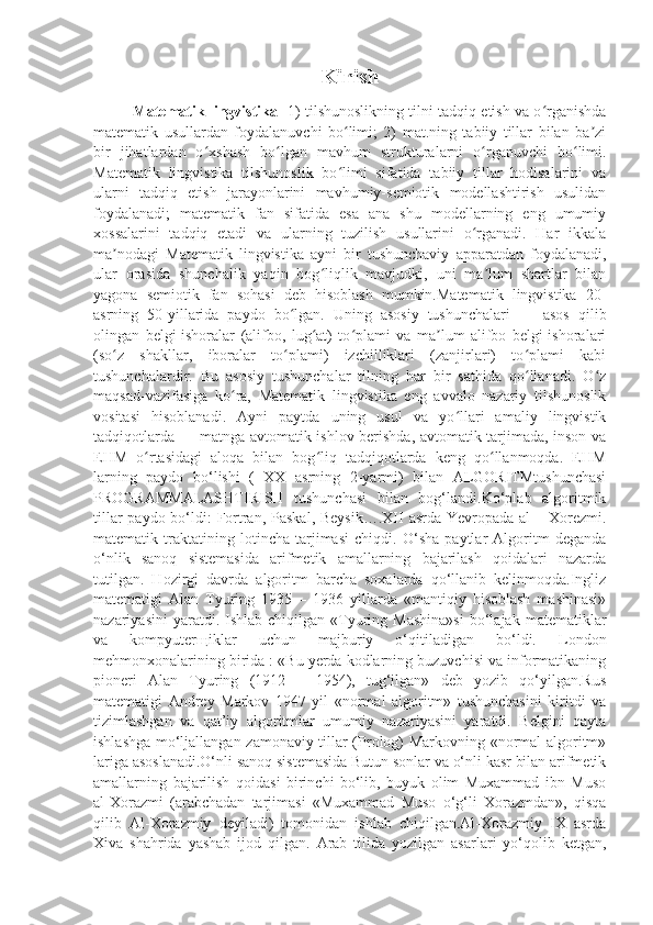 Kirish
Matematik lingvistika  -1) tilshunoslikning tilni tadqiq etish va o rganishdaʻ
matematik   usullardan   foydalanuvchi   bo limi;   2)   mat.ning   tabiiy   tillar   bilan   ba zi	
ʻ ʼ
bir   jihatlardan   o xshash   bo lgan   mavhum   strukturalarni   o rganuvchi   bo limi.	
ʻ ʻ ʻ ʻ
Matematik   lingvistika   tilshunoslik   bo limi   sifatida   tabiiy   tillar   hodisalarini   va	
ʻ
ularni   tadqiq   etish   jarayonlarini   mavhumiy-semiotik   modellashtirish   usulidan
foydalanadi;   matematik   fan   sifatida   esa   ana   shu   modellarning   eng   umumiy
xossalarini   tadqiq   etadi   va   ularning   tuzilish   usullarini   o rganadi.   Har   ikkala	
ʻ
ma nodagi   Matematik   lingvistika   ayni   bir   tushunchaviy   apparatdan   foydalanadi,	
ʼ
ular   orasida   shunchalik   yaqin   bog liqlik   mavjudki,   uni   ma lum   shartlar   bilan	
ʻ ʼ
yagona   semiotik   fan   sohasi   deb   hisoblash   mumkin.Matematik   lingvistika   20-
asrning   50-yillarida   paydo   bo lgan.   Uning   asosiy   tushunchalari   —   asos   qilib	
ʻ
olingan   belgi-ishoralar   (alifbo,   lug at)   to plami   va   ma lum   alifbo   belgi-ishoralari	
ʻ ʻ ʼ
(so z   shakllar,   iboralar   to plami)   izchilliklari   (zanjirlari)   to plami   kabi	
ʻ ʻ ʻ
tushunchalardir.   Bu   asosiy   tushunchalar   tilning   har   bir   sathida   qo llanadi.   O z	
ʻ ʻ
maqsad-vazifasiga   ko ra,   Matematik   lingvistika   eng   avvalo   nazariy   tilshunoslik	
ʻ
vositasi   hisoblanadi.   Ayni   paytda   uning   usul   va   yo llari   amaliy   lingvistik	
ʻ
tadqiqotlarda — matnga avtomatik ishlov berishda, avtomatik tarjimada, inson va
EHM   o rtasidagi   aloqa   bilan   bog liq   tadqiqotlarda   keng   qo llanmoqda.   EHM	
ʻ ʻ ʻ
larning   paydo   bo‘lishi   (   XX   asrning   2-yarmi)   bilan   ALGORITMtushunchasi
PROGRAMMALASHTIRISH   tushunchasi   bilan   bog‘landi.Ko‘plab   algoritmik
tillar  paydo bo‘ldi: Fortran, Paskal, Beysik….XII  asrda Yevropada al  – Xorezmi.
matematik   traktatining   lotincha   tarjimasi   chiqdi.   O‘sha   paytlar   Algoritm   deganda
o‘nlik   sanoq   sistemasida   arifmetik   amallarning   bajarilash   qoidalari   nazarda
tutilgan.   Hozirgi   davrda   algoritm   barcha   soxalarda   qo‘llanib   kelinmoqda.Ingliz
matematigi   Alan   Tyuring   1935   –   1936   yillarda   «mantiqiy   hisoblash   mashinasi»
nazariyasini  yaratdi.  Ishlab  chiqilgan  «Tyuring  Mashina»si   bo‘lajak   matematiklar
va   kompyuterщiklar   uchun   majburiy   o‘qitiladigan   bo‘ldi.   London
mehmonxonalarining birida : «Bu yerda kodlarning buzuvchisi va informatikaning
pioneri   Alan   Tyuring   (1912   –   1954),   tug‘ilgan»   deb   yozib   qo‘yilgan.Rus
matematigi   Andrey   Markov   1947   yil   «normal   algoritm»   tushunchasini   kiritdi   va
tizimlashgan   va   qat’iy   algoritmlar   umumiy   nazariyasini   yaratdi.   Belgini   qayta
ishlashga mo‘ljallangan zamonaviy tillar (Prolog) Markovning «normal algoritm»
lariga asoslanadi.O‘nli sanoq sistemasida Butun sonlar va o‘nli kasr bilan arifmetik
amallarning   bajarilish   qoidasi   birinchi   bo‘lib,   buyuk   olim   Muxammad   ibn   Muso
al-Xorazmi   (arabchadan   tarjimasi   «Muxammad   Muso   o‘g‘li   Xorazmdan»,   qisqa
qilib   Al-Xorazmiy   deyiladi)   tomonidan   ishlab   chiqilgan.Al-Xorazmiy   IX   asrda
Xiva   shahrida   yashab   ijod   qilgan.   Arab   tilida   yozilgan   asarlari   yo‘qolib   ketgan, 