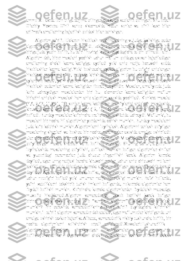 ammo XII asrda lotin tiliga tarjima qilingan nusxalari saqlanib qolingan. Shu orqali
G arbiy   Yevropa   O‘nli   sanoq   sistemasida   Butun   sonlar   va   o‘nli   kasr   bilanʻ
arifmetik amallarning bajarilish qoidasi bilan tanishgan.
           Algoritm  ta’rifi. Elektron hisoblash mashinalarining vujudga kelishiga qadar
algoritmga har xil ta’rif berib kelindi. Lekin ularning barchasi ma’no jihatdan bir-
biriga juda yaqin bo‘lib, bu ta’rif hozirgi kunda quyidagicha talqin qilinadi.Ta’rif.
Algoritm deb, biror masalani yechish uchun ma’lum qoidaga asosan bajariladigan
amallarning   chekli   ketma-ketligiga   aytiladi   yoki   aniq   natija   beruvchi   sodda
hisoblashlar   ketma-ketligi.Yoki   boshqacha   aytsak   algoritm-bu   to‘g‘ri   aniqlangan
hisoblash   jarayoni   bo‘lib,   natijada   kirishda   berilgan   m-tlarni   chiquvchi   m-tlarga
aylantirib beradi, ya’ni algoritm kiruvchi m-tlarni chiquvchi m-tlarga aylantiruvchi
hisoblash qadamlari ketma-ketligidan iborat jarayondir. Masalan,  amaliyotda juda
ko‘p   uchraydigan   masalalardan   biri   bu   -elementlar   ketma-ketligidan   ma’lum
birlarini   aniqlash   masalasi   ham   aniq   algoritm   asosida   yechiladi.   Konkret   masala:
(4,6,-9,43,-11,7,91,-15)   sonlar   ketma-ketligidan   manfiylarini   aniqlash   masalasida,
kiruvchi   ketma-ketlikdan   chiquvchi   (-9,-11,-15)   ketma-ketlikni   hosil   qilish   kerak
bo‘ladi. Bunday masalalar ko‘pincha oraliq masala sifatida uchraydi. Ma’lumki, bu
masalani bir necha hil algoritmlar yordamida echish mumkin. Bunday masalalarni
juda ko‘p keltirish mumkin.Algoritmlarni loyihalash. Algoritmni tanlash qo‘yilgan
masalaning   shartlari   va   boshqa   bir   nechta   parametrlar   asosida   amalga   oshiriladi:
ular elementlar soni, elementlar joylashish tartibi, EHM axitekturasi, elementlarga
qo‘yiladigan   masala   shartlari   va   b.   bo‘lishi   mumkin.   Shuning   uchun,   algoritmni
loyihalashda   masalaning   qo‘yilishi,   qo‘llash   mumkin   bo‘lgan   algoritmlar   sinflari
va   yuqoridagi   parametrlar   juda   chuqur   o‘rganilishi   kerak.   Algoritm   korrekt
deyiladi, agar  unng natijasi  barcha kiruvchi  mt  lar  uchun  aniq chiquvchi  mt  larni
tashkil  etsa.  Bu holda ihlatilgan korrekt  algoritm  berilgan masalani  yechib beradi
deyiladi.   Agar   algoritm   nokorrekt   bo‘lsa,   uning   natijasi   ba’zi   bir   kiruvchi   mt   lar
uchun   noto‘g‘ri   bo‘ladi   yoki   umuman   natija   bermasligi   mumkin.   Ba’zi   hollarda,
ya’ni   xatoliklarni   tekshirib   turish   imkoni   bo‘lganda,   nokorrekt   algoritmlar   ham
foydali   bo‘lishi   mumkin.   Ko‘pincha   korrekt   algoritmlardan   foydalaish   maqsadga
muvofiq   hisoblanadi.Algoritm   samaradorligi.   Javob   berilishi   kerak   bo‘lgan
birinchi   jiddiy   savol:   qanday   qilib   “samarali   algoritm”   tushunchasini   aniqlash
mumkin?   Bir   qarashda   samaradorlikning   ishchi   ta’rifi   quyidagicha   ko‘rinishi
mumkin.1- ta’rif: algoritm samarador deb ataladi, agar ma’lumotlar kiritilganda uni
amalga oshirish tezkor bajarilsa.Albatta, samaradorlik nisbiy tushuncha bo‘lib, bir
nechta   algoritmlarni   solishtirish   orqali   aniqlanadi.Xossalari:Tushunarlilik   –
algoritmda   ijrochiga   berilayotgan   ko‘rsatmalar   aniq   mazmunda
bo‘lishi;Diskretlilik   –   algoritmlarni   chekli   qadamlardan   tashkil   qilib   bo‘laklash 