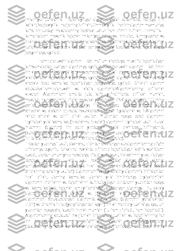 imkoniyati   ;Cheklilik   –   bajarilayotgan   algoritm   chekli   qadamlarda   natijaga   olib
kelishi;Natijaviylik - natijaning bo‘lishi;Ommaviylik – har bir algoritm mazmuniga
ko‘ra   bir   turdagi   masalalarning   barchasi   uchun   ham   o‘rinli   bo‘lishi   .Formallik   –
komandalarni   mexanik   bajarish   imkoniyati.Bu   xossa   robotlar,   kompyuterlar   va
boshqa qurilmalarda komandalarning ketma-ket bajarilishini ta’minlaydi.Algoritm
turlari : Chiziqli algoritm - deb hech qanday shartsiz faqat ketma-ket bajariladigan
jarayonlarga aytiladi.
                Tarmoqlanuvchi   algoritm   -   deb   ma’lum   shartlarga   muvofiq   bajariladigan
ko‘rsatmalardan   tuzilgan   algoritmga   aytiladi.Takrorlanuvchi   algoritm   -   deb   biron
bir   shart   tekshirilishi   yoki   biron   parametrning   har   xil   qiymatlari   asosida   takroriy
xisblashlarni   bajaradigan  algoritmga   aytiladi.Chiziqli   algoritm   -   deb   hech   qanday
shartsiz   faqat   ketma-ket   bajariladigan   jarayonlarga   aytiladi.   Chiziqli   algoritm
strukturasiTarmoqlanuvchi   va   siklik   algoritmlarAlgoritmlarning   qo‘llanish
soxalari.   Algoritmlarni   amalda   juda   ko‘p   yo‘nalihlarda   qo‘llash   mumkin,
masalan:Inson genomini o‘qish masalasi-ya’ni inson DNK siga kiruvchi 100 ming
genlar   ketma-ketligini   identifikasiya   ilish;   Internet;   Elektron   tijorat;   Ishlab
chiqarish   va   elektron   tijoratda   resurslardan   optimal   foydalanish   va   b.Algoritmni
ishlab   chiqish   va   tahlil   qilish   usullari.   Yuqoridan   pastga   qarab   algoritmni
loyihalash yoki ketma-ket (bosqichma-bosqich) algoritmni loyihalash usuli - bu asl
muammo   (algoritm)   bir   qator   yordamchi   pastki   qismlarga   bo‘linganida
(subalgoritmlar)   sodda   va   elementar   operasiyalar   nuqtai   nazaridan   hal   qilingan
holda algoritmlarni tuzish usuli hisoblanadi ( proseduralar).
"Pastdan-yuqoriga" usuli, aksincha, oldindan aniqlangan subalgoritmlarning to‘g‘ri
to‘plamiga   tayanib,   funksional   ravishda   to‘liqroq   bajariladigan   kichik   vazifalarni
tuzadi, ulardan umumiyroq narsalarga o‘tadi va hokazo, biz echimni yoza oladigan
darajaga   yetguncha.   Ushbu   usul   pastki   qavatdagi   dizayn   usuli   sifatida
tanilgan.Algoritmlarning   tarkibiyli   hosil   qilish   prinsiplari   (algoritmlarni   ishlab
chiqishning tarkibiy usullari) algoritmlarni asosiy tarkibiy algoritmik birliklaridan
hosil   qilish,   ularning   ketma-ket   ulanishi   yoki   bir-birlariga   joylashtirilishi
algoritmni   o‘qilishini   va  bajarilishini   kafolatlaydigan  qoidalarni   yuqoridan   pastga
va   ketma-ketlikda   bajarish   tamoyillaridir.Strukturalangan   algoritm   -   bu   asosiy
algoritmik   tuzilmalarni   aniqlash   va   joylashtirish   sifatida   taqdim   qilingan
algoritmdir.   Strukturalangan   algoritmda   statik   holat   (algoritmni   yangilashdan
oldin) va dinamik holat (yangilangandan keyin) bir xil mantiqiy tuzilishga ega, uni
yuqoridan   pastgacha   kuzatib   borish   mumkin   ("u   ham   o‘qiladi,   ham   bajariladi").
Algoritmlarning strukturali  rivojlanishi  bilan uning tuzilishi  va bajarilishining har
bir   bosqichida   algoritmning   to‘g‘riligini   kuzatish   mumkin.Algoritmlarni
(dasturlarni) loyihalash va ishlab chiqishda keng qo‘llaniladigan usullardan biri bu 