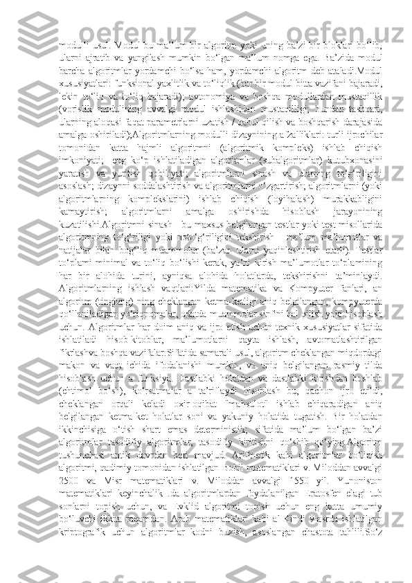 modulli  usul. Modul  bu ma’lum bir algoritm yoki  uning ba’zi bir bloklari bo‘lib,
ularni   ajratib   va   yangilash   mumkin   bo‘lgan   ma’lum   nomga   ega.   Ba’zida   modul
barcha   algoritmlar   yordamchi   bo‘lsa   ham,   yordamchi   algoritm   deb   ataladi.Modul
xususiyatlari: funksional yaxlitlik va to‘liqlik (har bir modul bitta vazifani bajaradi,
lekin   to‘liq   va   to‘liq   bajaradi);   avtonomiya   va   boshqa   modullardan   mustaqillik
(vorislik   modulining   avvalgi   modul   ishlashidan   mustaqilligi;   bundan   tashqari,
ularning aloqasi faqat parametrlarni uzatish / qabul qilish va boshqarish darajasida
amalga oshiriladi);Algoritmlarning modulli dizaynining afzalliklari:-turli ijrochilar
tomonidan   katta   hajmli   algoritmni   (algoritmik   kompleks)   ishlab   chiqish
imkoniyati;   -eng   ko‘p   ishlatiladigan   algoritmlar   (subalgoritmlar)   kutubxonasini
yaratish   va   yuritish   qobiliyati;   algoritmlarni   sinash   va   ularning   to‘g‘riligini
asoslash; dizaynni soddalashtirish va algoritmlarni o‘zgartirish; algoritmlarni (yoki
algoritmlarning   komplekslarini)   ishlab   chiqish   (loyihalash)   murakkabligini
kamaytirish;   algoritmlarni   amalga   oshirishda   hisoblash   jarayonining
kuzatilishi.Algoritmni sinash - bu maxsus belgilangan testlar yoki test misollarida
algoritmning   to‘g‘riligi   yoki   noto‘g‘riligini   tekshirish   -   ma’lum   ma’lumotlar   va
natijalar   bilan   bog‘liq   muammolar   (ba’zan   ularni   yaqinlashtirish   etarli).   Testlar
to‘plami   minimal   va   to‘liq   bo‘lishi   kerak,   ya’ni   kirish   ma’lumotlar   to‘plamining
har   bir   alohida   turini,   ayniqsa   alohida   holatlarda,   tekshirishni   ta’minlaydi.
Algoritmlarning   ishlash   vaqtlari:Yilda   matematika   va   Kompyuter   fanlari,   an
algoritm  (tinglang)  ning  cheklangan   ketma-ketligi  aniq  belgilangan,   kompyuterda
qo‘llaniladigan yo‘riqnomalar, odatda muammolar sinfini hal qilish yoki hisoblash
uchun.  Algoritmlar   har   doim   aniq  va   ijro   etish   uchun  texnik   xususiyatlar   sifatida
ishlatiladi   hisob-kitoblar,   ma’lumotlarni   qayta   ishlash,   avtomatlashtirilgan
fikrlashva boshqa vazifalar.Sifatida samarali usul, algoritm cheklangan miqdordagi
makon   va   vaqt   ichida   ifodalanishi   mumkin,   va   aniq   belgilangan   rasmiy   tilda
hisoblash   uchun   a   funksiya.   Dastlabki   holatdan   va   dastlabki   kirishdan   boshlab
(ehtimol   bo‘sh),   ko‘rsatmalar   a   ta’riflaydi   hisoblash   bu,   qachon   ijro   etildi,
cheklangan   orqali   keladi   oxir-oqibat   "mahsulot"   ishlab   chiqaradigan   aniq
belgilangan   ketma-ket   holatlar   soni   va   yakuniy   holatida   tugatish.   Bir   holatdan
ikkinchisiga   o‘tish   shart   emas   deterministik;   sifatida   ma’lum   bo‘lgan   ba’zi
algoritmlar   tasodifiy   algoritmlar,   tasodifiy   kiritishni   qo‘shib   qo‘ying.Algoritm
tushunchasi   antik   davrdan   beri   mavjud.   Arifmetik   kabi   algoritmlar   bo‘linish
algoritmi, qadimiy tomonidan ishlatilgan Bobil matematiklari v. Miloddan avvalgi
2500   va   Misr   matematiklari   v.   Miloddan   avvalgi   1550   yil.   Yunoniston
matematiklari   keyinchalik   .da   algoritmlardan   foydalanilgan   Eratosfen   elagi   tub
sonlarni   topish   uchun,   va   Evklid   algoritmi   topish   uchun   eng   katta   umumiy
bo‘luvchi   ikkita   raqamdan.   Arab   matematiklari   kabi   al-Kindi   9-asrda   ishlatilgan
kriptografik   uchun   algoritmlar   kodni   buzish,   asoslangan   chastota   tahlili.So‘z 