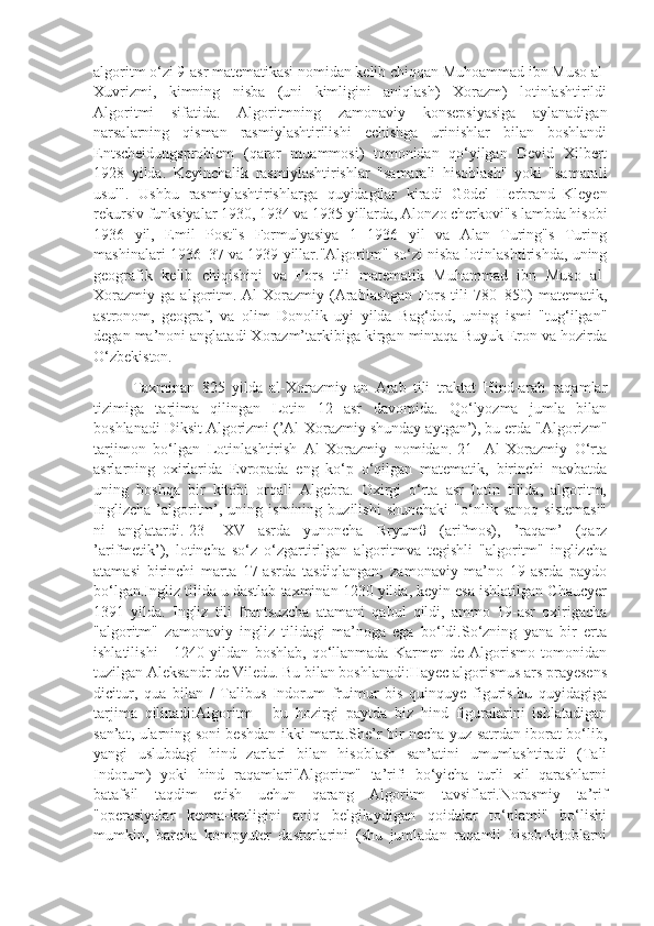 algoritm o‘zi 9-asr matematikasi nomidan kelib chiqqan Muhoammad ibn Muso al-
Xuvrizmi,   kimning   nisba   (uni   kimligini   aniqlash)   Xorazm)   lotinlashtirildi
Algoritmi   sifatida.   Algoritmning   zamonaviy   konsepsiyasiga   aylanadigan
narsalarning   qisman   rasmiylashtirilishi   echishga   urinishlar   bilan   boshlandi
Entscheidungsproblem   (qaror   muammosi)   tomonidan   qo‘yilgan   Devid   Xilbert
1928   yilda.   Keyinchalik   rasmiylashtirishlar   "samarali   hisoblash"   yoki   "samarali
usul".   Ushbu   rasmiylashtirishlarga   quyidagilar   kiradi   Gödel–Herbrand–Kleyen
rekursiv funksiyalar 1930, 1934 va 1935 yillarda, Alonzo cherkovi"s lambda hisobi
1936   yil,   Emil   Post"s   Formulyasiya   1   1936   yil   va   Alan   Turing"s   Turing
mashinalari 1936–37 va 1939 yillar."Algoritm" so‘zi nisba lotinlashtirishda, uning
geografik   kelib   chiqishini   va   Fors   tili   matematik   Muhammad   ibn   Muso   al-
Xorazmiy   ga   algoritm.   Al-Xorazmiy   (Arablashgan   Fors   tili   780–850)   matematik,
astronom,   geograf,   va   olim   Donolik   uyi   yilda   Bag‘dod,   uning   ismi   "tug‘ilgan"
degan ma’noni anglatadi Xorazm’tarkibiga kirgan mintaqa Buyuk Eron va hozirda
O‘zbekiston.
Taxminan   825   yilda   al-Xorazmiy   an   Arab   tili   traktat   Hind-arab   raqamlar
tizimiga   tarjima   qilingan   Lotin   12   asr   davomida.   Qo‘lyozma   jumla   bilan
boshlanadi Diksit Algorizmi (’Al-Xorazmiy shunday aytgan’), bu erda "Algorizm"
tarjimon   bo‘lgan   Lotinlashtirish   Al-Xorazmiy   nomidan.[21]   Al-Xorazmiy   O‘rta
asrlarning   oxirlarida   Evropada   eng   ko‘p   o‘qilgan   matematik,   birinchi   navbatda
uning   boshqa   bir   kitobi   orqali   Algebra.   Oxirgi   o‘rta   asr   lotin   tilida,   algoritm,
Inglizcha   ’algoritm’,  uning   ismining  buzilishi   shunchaki   "o‘nlik   sanoq   sistemasi"
ni   anglatardi.[23]   XV   asrda   yunoncha   Rryumθ   (arifmos),   ’raqam’   (qarz
’arifmetik’),   lotincha   so‘z   o‘zgartirilgan   algoritmva   tegishli   "algoritm"   inglizcha
atamasi   birinchi   marta   17-asrda   tasdiqlangan;   zamonaviy   ma’no   19-asrda   paydo
bo‘lgan.Ingliz tilida u dastlab taxminan 1230 yilda, keyin esa ishlatilgan Chaucyer
1391   yilda.   Ingliz   tili   frantsuzcha   atamani   qabul   qildi,   ammo   19-asr   oxirigacha
"algoritm"   zamonaviy   ingliz   tilidagi   ma’noga   ega   bo‘ldi.So‘zning   yana   bir   erta
ishlatilishi   -   1240   yildan   boshlab,   qo‘llanmada   Karmen   de   Algorismo   tomonidan
tuzilgan Aleksandr de Viledu. Bu bilan boshlanadi:Hayec algorismus ars prayesens
dicitur,   qua   bilan   /   Talibus   Indorum   fruimur   bis   quinquye   figuris.bu   quyidagiga
tarjima   qilinadi:Algoritm   -   bu   hozirgi   paytda   biz   hind   figuralarini   ishlatadigan
san’at, ularning soni beshdan ikki marta.She’r bir necha yuz satrdan iborat bo‘lib,
yangi   uslubdagi   hind   zarlari   bilan   hisoblash   san’atini   umumlashtiradi   (Tali
Indorum)   yoki   hind   raqamlari"Algoritm"   ta’rifi   bo‘yicha   turli   xil   qarashlarni
batafsil   taqdim   etish   uchun   qarang   Algoritm   tavsiflari.Norasmiy   ta’rif
"operasiyalar   ketma-ketligini   aniq   belgilaydigan   qoidalar   to‘plami"   bo‘lishi
mumkin,   barcha   kompyuter   dasturlarini   (shu   jumladan   raqamli   hisob-kitoblarni 