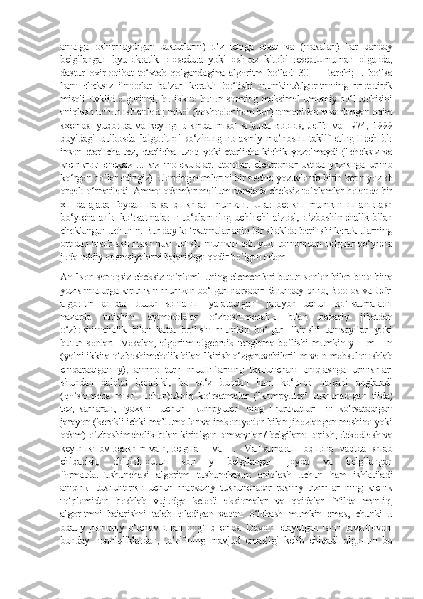 amalga   oshirmaydigan   dasturlarni)   o‘z   ichiga   oladi   va   (masalan)   har   qanday
belgilangan   byurokratik   prosedura   yoki   oshpaz   kitobi   reseptUmuman   olganda,
dastur   oxir-oqibat   to‘xtab   qolgandagina   algoritm   bo‘ladi[30]   -   Garchi;   ..   bo‘lsa
ham   cheksiz   ilmoqlar   ba’zan   kerakli   bo‘lishi   mumkin.Algoritmning   prototipik
misoli Evklid algoritmi, bu ikkita butun sonning maksimal  umumiy bo‘luvchisini
aniqlash uchun ishlatiladi; misol (boshqalar ham bor) tomonidan tasvirlangan oqim
sxemasi   yuqorida   va   keyingi   qismda   misol   sifatida.Boolos,   Jeffri   va   1974,   1999
quyidagi   iqtibosda   "algoritm"   so‘zining   norasmiy   ma’nosini   taklif   eting:Hech   bir
inson   etarlicha   tez,   etarlicha   uzoq   yoki   etarlicha   kichik   yozolmaydi   ("cheksiz   va
kichikroq   cheksiz   ...   siz   molekulalar,   atomlar,   elektronlar   ustida   yozishga   urinib
ko‘rgan bo‘lar edingiz). ularning nomlarini bir nechta yozuvlarda birin ketin yozish
orqali o‘rnatiladi. Ammo odamlar ma’lum darajada cheksiz to‘plamlar holatida bir
xil   darajada   foydali   narsa   qilishlari   mumkin:   Ular   berishi   mumkin   ni   aniqlash
bo‘yicha   aniq   ko‘rsatmalar   n   to‘plamning   uchinchi   a’zosi,   o‘zboshimchalik   bilan
cheklangan uchun n. Bunday ko‘rsatmalar aniq bir shaklda berilishi kerak ularning
ortidan hisoblash mashinasi kelishi mumkin edi, yoki tomonidan belgilar bo‘yicha
juda oddiy operasiyalarni bajarishga qodir bo‘lgan odam.
An "son-sanoqsiz cheksiz to‘plam" uning elementlari butun sonlar bilan bitta-bitta
yozishmalarga kiritilishi mumkin bo‘lgan narsadir. Shunday qilib, Boolos va Jefri
algoritm   an-dan   butun   sonlarni   "yaratadigan"   jarayon   uchun   ko‘rsatmalarni
nazarda   tutishini   aytmoqdalar   o‘zboshimchalik   bilan   nazariy   jihatdan
o‘zboshimchalik   bilan   katta   bo‘lishi   mumkin   bo‘lgan   "kirish"   tamsayılari   yoki
butun   sonlari.   Masalan,   algoritm   algebraik   tenglama   bo‘lishi   mumkin   y   =   m   +   n
(ya’ni ikkita o‘zboshimchalik bilan "kirish o‘zgaruvchilari" m va n mahsulot ishlab
chiqaradigan   y),   ammo   turli   mualliflarning   tushunchani   aniqlashga   urinishlari
shundan   dalolat   beradiki,   bu   so‘z   bundan   ham   ko‘proq   narsani   anglatadi
(qo‘shimcha   misol   uchun):Aniq   ko‘rsatmalar   ("kompyuter"   tushunadigan   tilda)
tez,   samarali,   "yaxshi"   uchun   "kompyuter"   ning   "harakatlari"   ni   ko‘rsatadigan
jarayon (kerakli ichki ma’lumotlar va imkoniyatlar bilan jihozlangan mashina yoki
odam) o‘zboshimchalik bilan kiritilgan tamsayılar / belgilarni topish, dekodlash va
keyin ishlov berish m va n, belgilar + va = … Va "samarali "oqilona" vaqtda ishlab
chiqarish,   chiqish-butun   son   y   belgilangan   joyda   va   belgilangan
formatda.Tushunchasi   algoritm   tushunchasini   aniqlash   uchun   ham   ishlatiladi
aniqlik-   tushuntirish   uchun   markaziy   tushunchadir   rasmiy   tizimlar   ning   kichik
to‘plamidan   boshlab   vujudga   keladi   aksiomalar   va   qoidalar.   Yilda   mantiq,
algoritmni   bajarishni   talab   qiladigan   vaqtni   o‘lchash   mumkin   emas,   chunki   u
odatiy   jismoniy   o‘lchov   bilan   bog‘liq   emas.   Davom   etayotgan   ishni   tavsiflovchi
bunday   noaniqliklardan,   ta’rifining   mavjud   emasligi   kelib   chiqadi   algoritm   bu 