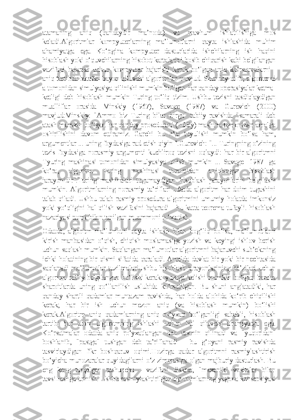 atamaning   aniq   (qandaydir   ma’noda)   va   mavhum   ishlatilishiga   mos
keladi.Algoritmlar   kompyuterlarning   ma’lumotlarni   qayta   ishlashida   muhim
ahamiyatga   ega.   Ko‘pgina   kompyuter   dasturlarida   ishchilarning   ish   haqini
hisoblash yoki o‘quvchilarning hisobot kartalarini bosib chiqarish kabi belgilangan
vazifani   bajarish   uchun   kompyuter   bajarishi   kerak   bo‘lgan   aniq   ko‘rsatmalarni   -
aniq tartibda batafsil bayon qiluvchi algoritmlar mavjud. Shunday qilib, algoritmni
a tomonidan simulyasiya qilinishi mumkin bo‘lgan har qanday operasiyalar ketma-
ketligi   deb   hisoblash   mumkin   Turing   to‘liq   tizim.   Ushbu   tezisni   tasdiqlaydigan
mualliflar   orasida   Minskiy   (1967),   Savage   (1987)   va   Gurevich   (2000)
mavjud:Minskiy:   "Ammo   biz   Turing   bilan   birga"   tabiiy   ravishda   "samarali   deb
atash mumkin bo‘lgan har qanday prosedurani (oddiy) mashina tomonidan amalga
oshirilishini   davom   ettiramiz.   Garchi   bu   o‘ta   tuyulishi   mumkin   bo‘lsa   ham,
argumentlar ... uning foydasiga rad etish qiyin ".Gurevich: "... Turingning o‘zining
tezis   foydasiga   norasmiy   argumenti   kuchliroq   tezisni   oqlaydi:   har   bir   algoritmni
Tyuring   mashinasi   tomonidan   simulyasiya   qilish   mumkin   ...   Savage   [1987]   ga
ko‘ra,   algoritm   Turing   mashinasi   tomonidan   aniqlangan   hisoblash
jarayonidir".Turing   mashinalari   tugamaydigan   hisoblash   jarayonlarini   belgilashi
mumkin.   Algoritmlarning   norasmiy   ta’riflari   odatda   algoritm   har   doim   tugashini
talab   qiladi.   Ushbu   talab   rasmiy   prosedura   algoritmini   umumiy   holatda   imkonsiz
yoki   yo‘qligini   hal   qilish   vazifasini   bajaradi   -   bu  katta   teorema   tufayli.  hisoblash
nazariyasi nomi bilan tanilgan muammoni to‘xtatish.
Odatda,   algoritm   ma’lumotni   qayta   ishlash   bilan   bog‘liq   bo‘lsa,   ma’lumotlarni
kirish   manbasidan   o‘qish,   chiqish   moslamasiga   yozish   va   keyingi   ishlov   berish
uchun saqlash mumkin. Saqlangan ma’lumotlar algoritmni bajaruvchi sub’ektning
ichki holatining bir  qismi  sifatida qaraladi. Amalda davlat bir  yoki  bir nechtasida
saqlanadi  ma’lumotlar  tuzilmalariUshbu hisoblash  jarayonlarining ba’zilari  uchun
algoritm qat’iy belgilangan bo‘lishi kerak: yuzaga kelishi mumkin bo‘lgan barcha
sharoitlarda   uning   qo‘llanilish   uslubida   ko‘rsatilgan.   Bu   shuni   anglatadiki,   har
qanday   shartli   qadamlar   muntazam   ravishda,   har   holda   alohida   ko‘rib   chiqilishi
kerak;   har   bir   ish   uchun   mezon   aniq   (va   hisoblash   mumkin)   bo‘lishi
kerak.Algoritm   aniq   qadamlarning   aniq   ro‘yxati   bo‘lganligi   sababli,   hisoblash
tartibi   har   doim   algoritmning   ishlashi   uchun   hal   qiluvchi   ahamiyatga   ega.
Ko‘rsatmalar   odatda   aniq   ro‘yxatlangan   deb   taxmin   qilinadi   va   "yuqoridan"
boshlanib,   "pastga"   tushgan   deb   ta’riflanadi   -   bu   g‘oyani   rasmiy   ravishda
tasvirlaydigan   fikr   boshqaruv   oqimi.Hozirga   qadar   algoritmni   rasmiylashtirish
bo‘yicha munozaralar quyidagilarni o‘z zimmasiga olgan majburiy dasturlash. Bu
eng   keng   tarqalgan   tushuncha   -   vazifani   diskret,   "mexanik"   vositalar   bilan
tavsiflashga urinish. Ushbu rasmiylashtirilgan algoritmlarning yagona konsepsiyasi 