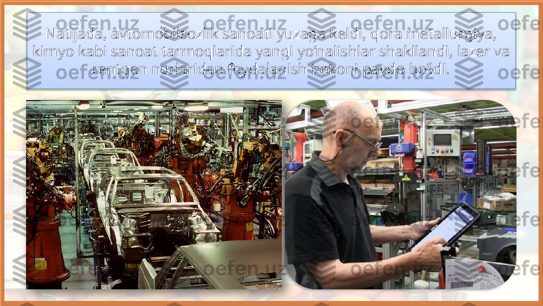 Natijada, avtomobilsozlik sanoati yuzaga keldi, qora metallurgiya, 
kimyo kabi sanoat tarmoqlarida yangi yo‘nalishlar shakllandi, lazer va 
rentgen nurlaridan foydalanish imkoni paydo bo‘ldi.     