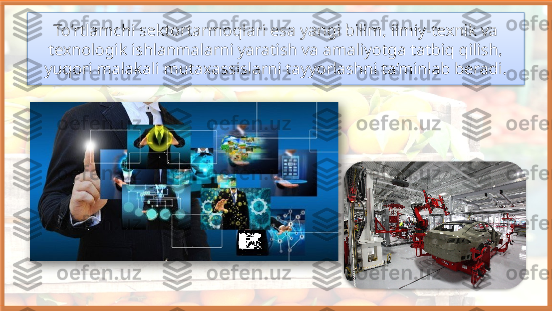 To‘rtlamchi sektortarmoqlari esa yangi bilim, ilmiy-texnik va 
texnologik ishlanmalarni yaratish va amaliyotga tatbiq qilish, 
yuqori malakali mutaxassislarni tayyorlashni ta’minlab beradi.     