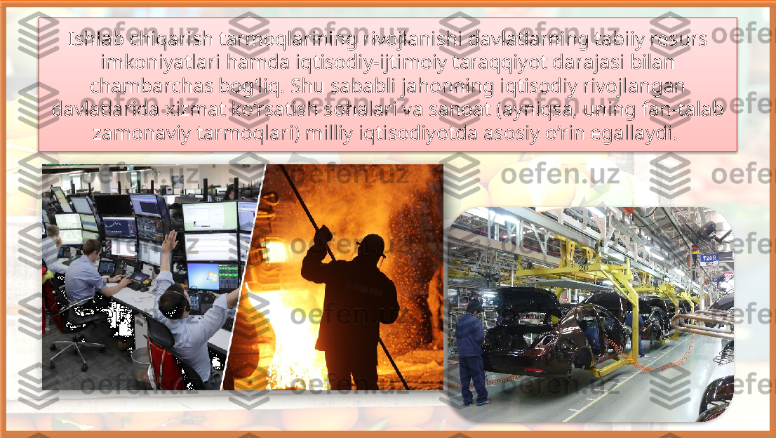 Ishlab chiqarish tarmoqlarining rivojlanishi davlatlarning tabiiy resurs 
imkoniyatlari hamda iqtisodiy-ijtimoiy taraqqiyot darajasi bilan 
chambarchas bog‘liq. Shu sababli jahonning iqtisodiy rivojlangan 
davlatlarida xizmat ko‘rsatish sohalari va sanoat (ayniqsa, uning fan-talab 
zamonaviy tarmoqlari) milliy iqtisodiyotda asosiy o‘rin egallaydi.      