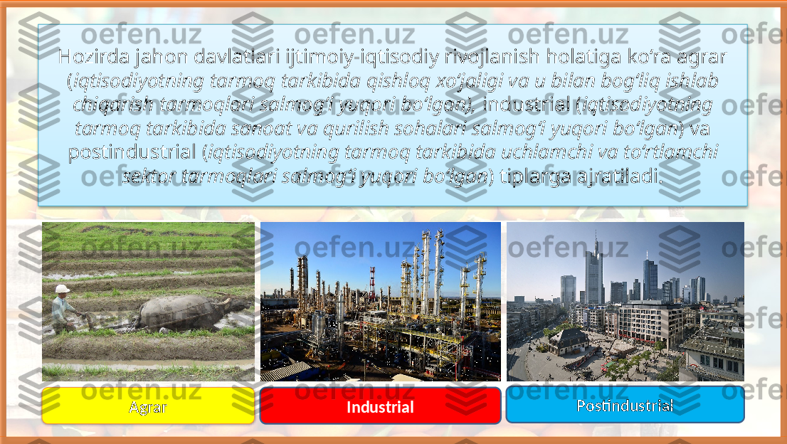 Hozirda jahon davlatlari ijtimoiy-iqtisodiy rivojlanish holatiga ko‘ra agrar 
( iqtisodiyotning tarmoq tarkibida qishloq xo‘jaligi va u bilan bog‘liq ishlab 
chiqarish tarmoqlari salmog‘i yuqori bo‘lgan),  industrial ( iqtisodiyotning 
tarmoq tarkibida sanoat va qurilish sohalari salmog‘i yuqori bo‘lgan ) va 
postindustrial ( iqtisodiyotning tarmoq tarkibida uchlamchi va to‘rtlamchi 
sektor tarmoqlari salmog‘i yuqori bo‘lgan ) tiplarga ajratiladi.
Agrar Industrial Postindustrial    