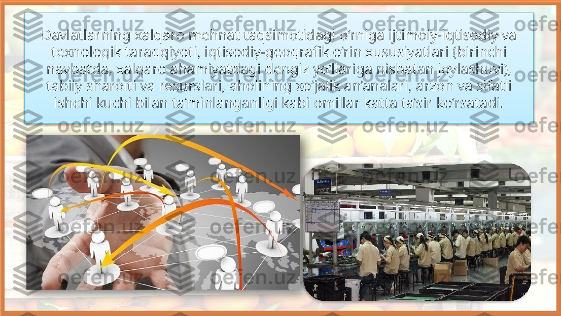 Davlatlarning xalqaro mehnat taqsimotidagi o‘rniga ijtimoiy-iqtisodiy va 
texnologik taraqqiyoti, iqtisodiy-geografik o‘rin xususiyatlari (birinchi 
navbatda, xalqaro ahamiyatdagi dengiz yo‘llariga nisbatan joylashuvi), 
tabiiy sharoiti va resurslari, aholining xo‘jalik an’analari, arzon va sifatli 
ishchi kuchi bilan ta’minlanganligi kabi omillar katta ta’sir ko‘rsatadi.     