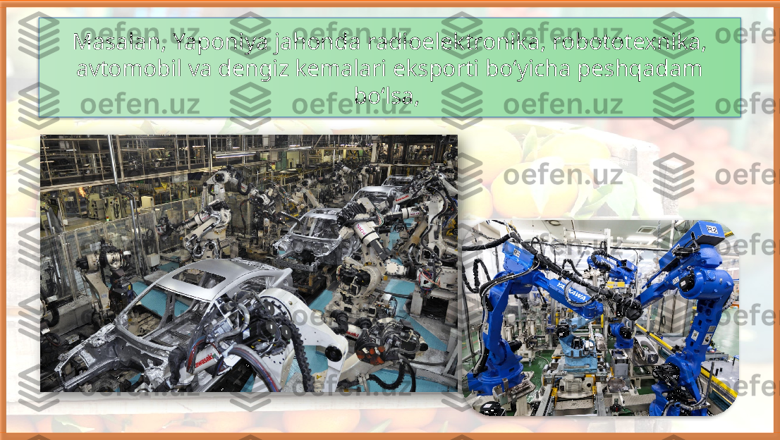 Masalan, Yaponiya jahonda radioelektronika, robototexnika, 
avtomobil va dengiz kemalari eksporti bo‘yicha peshqadam 
bo‘lsa,      