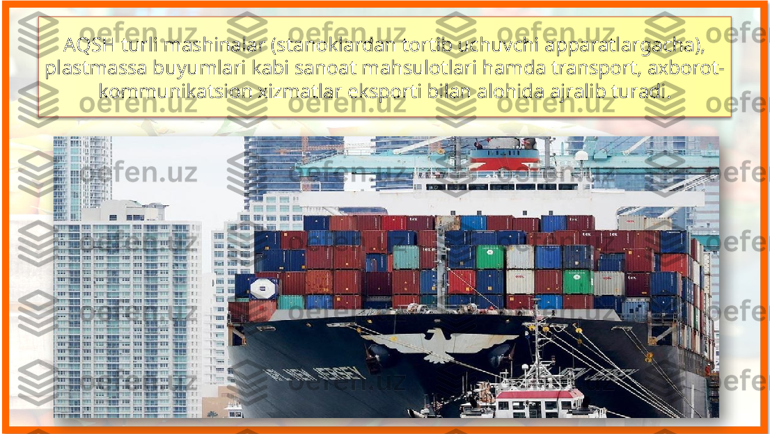 AQSH turli mashinalar (stanoklardan tortib uchuvchi apparatlargacha), 
plastmassa buyumlari kabi sanoat mahsulotlari hamda transport, axborot-
kommunikatsion xizmatlar eksporti bilan alohida ajralib turadi.    