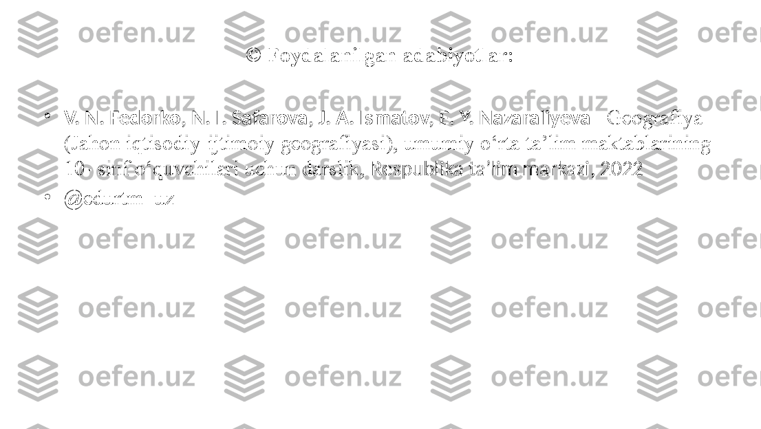 ©  Foydalanilgan adabiyotlar:
•
V. N. Fedorko, N. I. Safarova, J. A. Ismatov, E. Y. Nazaraliyeva – Geografiya 
(Jahon iqtisodiy-ijtimoiy geografiyasi), umumiy o‘rta ta’lim maktablarining 
10- sinf o‘quvchilari uchun darslik,  Respublika ta’lim markazi, 2022
•
@ edurtm_uz 