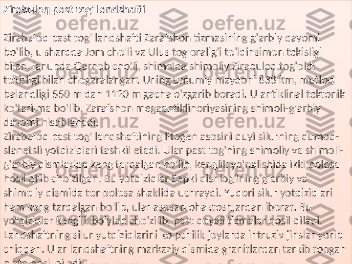 Zirabuloq past tog' landshafti 
 
Zirabuloq past tog' landshafti Zarafshon tizmasining g'arbiy davomi 
bo'lib, u sharqda Jom cho'li va Ulus tog'oralig'i to'lqinsimon tekisligi 
bilan, janubda Qarnob cho'li, shimolda shimoliy Zirabuloq tog'oldi 
tekisligi bilan chegaralangan.  Uning umumiy maydoni 838 km, mutloq 
balandligi 550 m dan 1120 m gacha o'zgarib boradi. U antiklinal tektonik 
ko'tarilma bo'lib, Zarafshon megaantiklinoriyasining shimoli-g'arbiy 
davomi hisoblanadi.
Zirabuloq past tog' landshaftining litogen asosini quyi silurning qumoq-
slanetsli yotqiziqlari tashkil etadi. Ular past tog'ning shimoliy va shimoli-
g'arbiy qismlarida keng tarqalgan bo'lib, kenglik yo'nalishida ikki polosa 
hosil qilib cho'zilgan. Bu yotqiziqlar Sepki qishlog'ining g'arbiy va 
shimoliy qismida tor polosa shaklida uchraydi. Yuqori silur yotqiziqlari 
ham keng tarqalgan bo'lib, ular asosan ohaktoshlardan iborat. Bu 
yotqiziqlar kenglik bo'ylab cho'zilib, past qoyali tizmalar hosil qiladi. 
Landshaftning silur yutqiziqlarini  ко  pchilik joylarda intruziv jinslar yorib 
chiqqan. Ular landshaftning markaziy qismida granitlardan tarkib topgan 
plato hosil qiladi.  