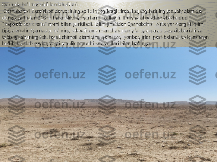 Qarnobcho’l tog’oldi landshaftlari
  Qarnobcho’l Zarafshon daryosining so’l qirg’og’idagi zirabuloq tog’larining janubiy qismida, 
dengiz sathidan 310 m balandlikdagi yerlarni egallaydi. Ilmiy adabiyotlarda bu hudu d  
“Карнабская степь” nomi bilan yuritiladi. Iqlim jihatidan Qarnobcho’l o’rta yer dengizi iqlim 
tipiga xosdir, Qarnaobcho’lning releyefi umuman sharqdan-g’arbga qarab pasayib borishi va 
tekisligi, shuningdek, faqat shimoil qismigina, ya’ni tog’ yonbag’irlari past-baland, to’lqinsimon 
bo’lib, ko’plab soylar, vaqtinchalik oquvchi suv yo’llari bilan bo’lingan.  