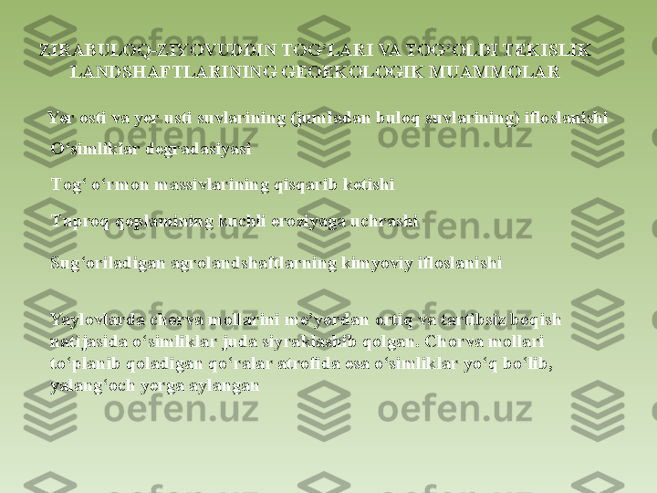 ZIRABULOQ-ZIYOVUDDIN TOG’LARI VA TOG’OLDI TEKISLIK 
LANDSHAFTLARINING GEOEKOLOGIK MUAMMOLAR
 
Yer osti va yer usti suvlarining (jumladan buloq suvlarining) ifloslanishi
O ‘simliklar degradasiyasi
T og‘ o‘rmon massivlarining qisqarib ketishi
T uproq qoplamining kuchli eroziyaga uchrashi
S ug‘oriladigan agrolandshaftlarning kimyoviy ifloslanishi
Yaylovlarda chorva mollarini me’yordan ortiq va tartibsiz boqish 
natijasida o‘simliklar juda siyraklashib qolgan. Chorva mollari 
to‘planib qoladigan qo‘ralar atrofida esa o‘simliklar yo‘q bo‘lib, 
yalang‘och yerga aylangan 