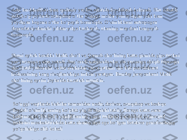 Shuni aytish kerakki Malik cho‘l va Qarnob cho‘lining katta qismida gips tuzlari 
yer yuzasiga yaqin yotadi. Sug‘orish natijasida ular yer yuzasiga chiqib tuproqni 
sho‘rlatib yuborishi va tuz erishidan yuza qatlami cho‘kib psevdokarst 
hodisasining keng rivojlanishiga imkon yaratgan. Bunday jarayonlarni Malik 
cho‘lining ayrim joylarida kuzatish mumkin.Adir landshaftlari h am qadimiy  yaylov sifatida foydalanib kelinadi.  Shu sababli 
juda ko‘p  joylarda  ozuqabop o‘tlar o‘rniga mollar yemaydigan yoki kam 
yeydigan begona o‘tlar ko‘payib bormo q da. O‘simliklarni antropogen 
degreda t siyalanishi yildan-yilga kuchayib, ularning maydoni kengayib 
bormo q da.
So‘nggi vaqtlarda kishilar tomonidan nodir, dorivor, ozuqabop va boshqa 
foydali o‘simliklarning ko‘plab yig‘ib olinishi tabiiy floraga katta zarar 
keltirmoqda. Bu hol o‘simliklarning yangi turlarini yaratishda va mavjud 
turlarini moslashtirishda katta ahamiyatga ega bo‘lgan betakror genofondning 
yo‘qolishiga olib keladi 