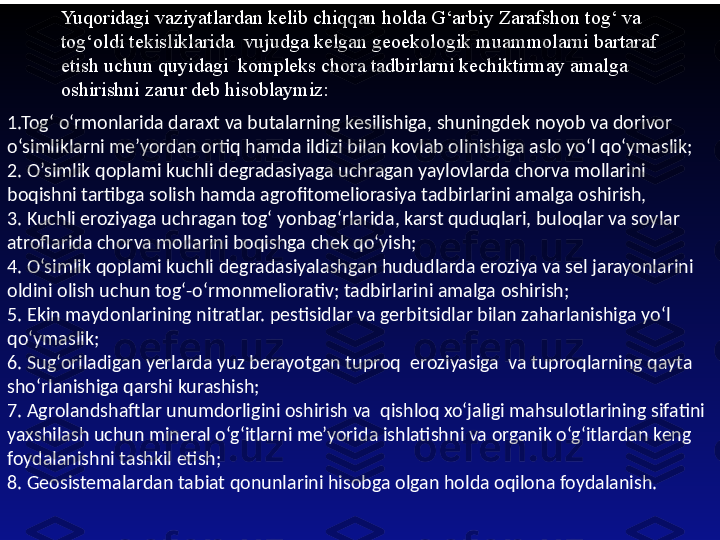 Yuqoridagi vaziyatlardan kelib chiqqan holda G‘arbiy Zarafshon tog‘ va 
tog‘oldi tekisliklarida  vujudga kelgan geoekologik muammolarni bartaraf 
etish uchun quyidagi  kompleks chora tadbirlarni kechiktirmay amalga 
oshirishni zarur deb hisoblaymiz:
1.Tog‘ o‘rmonlarida daraxt va butalarning kesilishiga, shuningdek noyob va dorivor 
o‘simliklarni me’yordan ortiq hamda ildizi bilan kovlab olinishiga aslo yo‘l qo‘ymaslik; 
2. O’simlik qoplami kuchli degradasiyaga uchragan yaylovlarda chorva mollarini 
boqishni tartibga solish hamda agrofitomeliorasiya tadbirlarini amalga oshirish, 
3. Kuchli eroziyaga uchragan tog‘ yonbag‘rlarida, karst quduqlari, buloqlar va soylar 
atroflarida chorva mollarini boqishga chek qo‘yish; 
4. O‘simlik qoplami kuchli degradasiyalashgan hududlarda eroziya va sel jarayonlarini 
oldini olish uchun tog‘-o‘rmonmeliorativ; tadbirlarini amalga oshirish; 
5. Ekin maydonlarining nitratlar. pestisidlar va gerbi t sidlar bilan zaharlanishiga yo‘l 
qo‘ymaslik; 
6. Sug‘oriladigan yerlarda yuz berayotgan tuproq  eroziyasiga  va tuproqlarning qayta 
sho‘rlanishiga qarshi kurashish; 
7. Agrolandshaftlar unumdorligini oshirish va  qishloq xo‘jaligi mahsulotlarining sifatini 
yaxshilash uchun mineral o‘g‘itlarni me’yorida ishlatishni va organik o‘g‘itlardan keng 
foydalanishni tashkil etish; 
8. Geosistemalardan tabiat qonunlarini hisobga olgan holda oqilona foydalanish. 