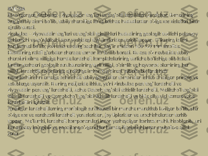 XULOSA
Biz o'rgangan Zirabuloq – Ziyovuddin tog'lari va tog'oldi teksiliklari Zarafshon tizmasining 
eng g'arbiy qismi bo'lib, tabiiy sharoitiga ko'ra boshqa hududlardan o'ziga xos xislatlari bilan 
ajralib turadi.
Zirabuloq – Ziyovuddin tog'lari va tog'oldi teksiliklari hududining geologik tuzilishi paleozoy 
uchlamchi va to'rtlamchi davr yoshidagi tog' jinslaridan tarkib topgan.  O'lkaning iqlimi 
kontinental bo'lib, yozi issiq va qurg'oqchildir. Yog'in miqdori 100-127 mm atrofida.
Hududning relefi g'arbdan sharqqa tomon ko'tarilib boradi. Bu esa o'z navbatida tabiiy 
sharoitni xilma-xilligiga hamda landshaft komplekslarining turlicha bo'lishiga olib keladi. 
Undan tashqari geologik strukturasining turli xilligi, o'simlik va hayvonot olamining har 
xilligi, landshaft rayonlariga ajratishga imkon tug'diradi. Albatta biz landshaft 
rayonlashtirishni amalga oshirishda tabiiy geograflar tomonidan ishlab chiqilgan printsip va 
uslublarga tayandik.  В  uning natijasida ikkita, ya'ni Zirabuloq past tog' landshafti va 
Ziyovuddin past tog' landshafti, uchta Oqtosh tog'oldi tekislik landshafti, Malikcho'l tog'oldi 
tekislik landshafti va Qarnobcho'l tog'oldi tekislik landshafti va bitta allyuvial terrasa voha 
landshaftini ajratdik.
Ajratilgan landshaftlarning morfologik strukturasi bir muncha murakkab luzilgan bo'lib, ular 
o'ziga xos va xarakterli landshaft yaruslaridan, joy tiplaridan va urochishalardan tarkib 
topgan. Ma'lumki, landshaft komponentlari inson yashaydigan konkret muhit hisoblanib, uni 
har qanday ko'ngilsiz va nooqilona o'zgarishlar hamda ifloslanishlardan muhofaza qilish 
zarur. 