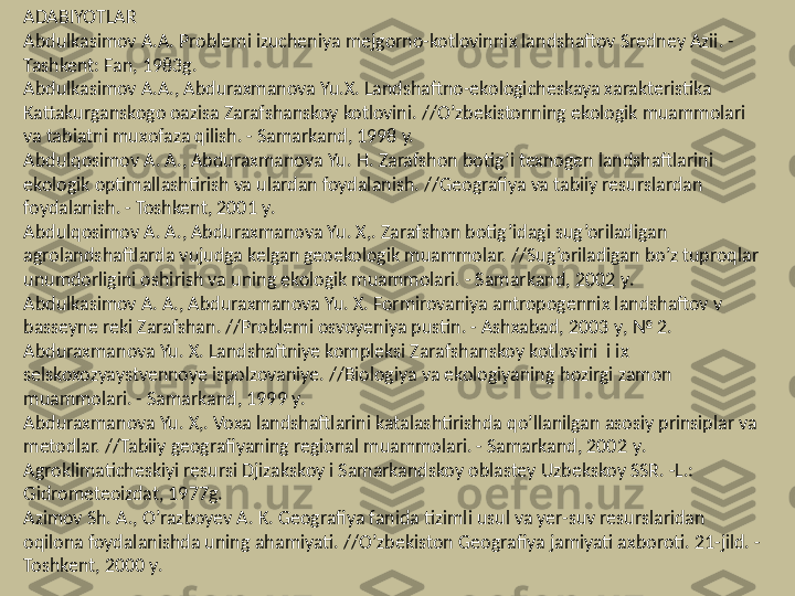 ADABIYOTLAR
Abdulkasimov A.A. Problemi izucheniya mejgorno-kotlovinnix landshaftov Sredney Azii. - 
Tashkent: Fan, 1983 g .
Abdulkasimov A.A., Abduraxmanova Yu.X. Landshaftno-ekologicheskaya xarakteristika 
Kattakurganskogo oazisa Zarafshanskoy kotlovini.  //O’zbekistonning  ekologik muammolari 
va tabiatni mux o faza  qilish.  - Samarkand, 1998 y.
Abdulqosimov  A. A., Abduraxmanova  Yu. H.  Zarafshon boti g’ i texnogen landshaftlarini 
ekologik optimallashtirish va ulardan foydalanish. //Geografiya va tabiiy resurslardan 
foydalanish. - Toshkent, 2001  y .
Abdulqosimov  A. A., Abduraxmanova Yu. X,. Zarafshon  botig’idagi sug’oriladigan 
agrolandshaftlarda vujudga kelgan geoekologik muammolar.  //Sug’oriladigan bo’z tuproqlar 
unumdorligini oshirish va uning ekologik muammolari. - Samarkand, 2002  y .
Abdulkasimov A. A., Abduraxmanova Yu. X. Formirovaniya antropogennix landshaftov v 
basseyne reki Zarafshan. //Problemi osvoyeniya pustin. - Ashxabad, 2003  y , № 2.
Abduraxmanova Yu. X. Landshaftniye kompleksi Zarafshanskoy kotlovini  i ix 
selskoxozyaystvennoye ispolzovaniye. //Biologiya va ekologiyaning  hozirgi  zamon 
muammolari. - Samarkand, 1999  y .
Abduraxmanova Yu. X,. Voxa landshaftlarini katalashtirishda  qo’llanilgan  asosiy prinsiplar va 
metodlar. //Tabiiy geografiyaning regional muammolari. - Samarkand, 2002  y .
Agroklimaticheskiyi resursi Djizakskoy i Samarkandskoy oblastey Uzbekskoy SSR. -L.: 
Gidrometeoizdat, 1977 g .
Azimov Sh. A.,  O’razboyev  A. K. Geografiya fanida tizimli usul va yer-suv resurslaridan 
oqilona foydalanishda uning  a h amiyati. //O’zbekiston  Geografiya jamiyati axboroti. 21-jild. - 
Toshkent, 2000  y . 